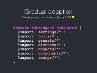 Gradual adoption
Needs pre-/post-processor (sorry CSS 😞)
#create #strongest #selector {
@import 'settings/*';
@import 'tools/*';
@import 'generic/*';
@import 'elements/*';
@import 'objects/*';
@import 'components/*';
@import 'trumps/*';
}
 