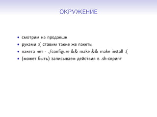 ОКРУЖЕНИЕ
• смотрим на продакшн
• руками :( ставим такие же пакеты
• пакета нет - ./conﬁgure && make && make install :(
• (может быть) записываем действия в .sh-скрипт
 