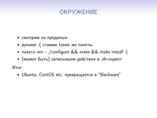 ОКРУЖЕНИЕ
• смотрим на продакшн
• руками :( ставим такие же пакеты
• пакета нет - ./conﬁgure && make && make install :(
• (может быть) записываем действия в .sh-скрипт
Итог:
• Ubuntu, CentOS etc. превращается в “Slackware”
 