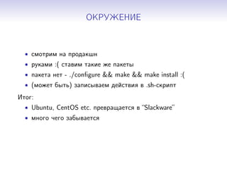 ОКРУЖЕНИЕ
• смотрим на продакшн
• руками :( ставим такие же пакеты
• пакета нет - ./conﬁgure && make && make install :(
• (может быть) записываем действия в .sh-скрипт
Итог:
• Ubuntu, CentOS etc. превращается в “Slackware”
• много чего забывается
 
