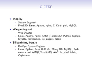 О СЕБЕ
• shop.by
- System Engineer
- FreeBSD, Linux, Apache, nginx, C, C++, perl, MySQL
• Wargaming.net
- Web DevOps
- Linux, Apache, nginx, AMQP/RabbitMQ, Python, Django,
MySQL, memcached, lxc, puppet, fabric
• SiliconMint, Iron.io
- DevOps, System Engineer
- Linux, Python, Ruby, RoR, Go, MongoDB, MySQL, Redis,
memcached, AMQP/RabbitMQ, AWS, lxc, chef, fabric,
Capistrano
 