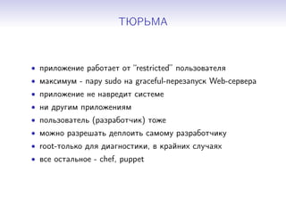 ТЮРЬМА
• приложение работает от “restricted” пользователя
• максимум - пару sudo на graceful-перезапуск Web-сервера
• приложение не навредит системе
• ни другим приложениям
• пользователь (разработчик) тоже
• можно разрешать деплоить самому разработчику
• root-только для диагностики, в крайних случаях
• все остальное - chef, puppet
 