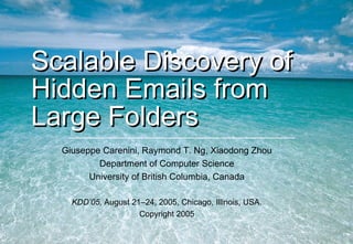 Scalable Discovery of Hidden Emails from Large Folders Giuseppe Carenini, Raymond T. Ng, Xiaodong Zhou Department of Computer Science University of British Columbia, Canada KDD’05,  August 21–24, 2005, Chicago, Illinois, USA. Copyright 2005 