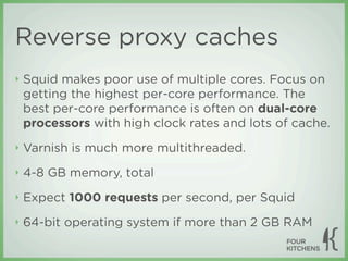 Reverse proxy caches
‣   Squid makes poor use of multiple cores. Focus on
    getting the highest per-core performance. The
    best per-core performance is often on dual-core
    processors with high clock rates and lots of cache.
‣   Varnish is much more multithreaded.
‣   4-8 GB memory, total
‣   Expect 1000 requests per second, per Squid
‣   64-bit operating system if more than 2 GB RAM
 