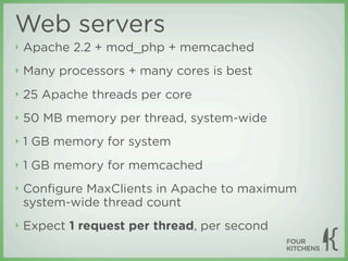Web servers
‣   Apache 2.2 + mod_php + memcached
‣   Many processors + many cores is best
‣   25 Apache threads per core
‣   50 MB memory per thread, system-wide
‣   1 GB memory for system
‣   1 GB memory for memcached
‣   Conﬁgure MaxClients in Apache to maximum
    system-wide thread count
‣   Expect 1 request per thread, per second
 