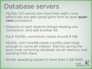 Database servers
‣   MySQL 5.0 cannot use more than eight cores
    eﬀectively but gets good gains from at least quad-
    core processors.
‣   Depend on each Apache thread needing one
    connection, and add another 50.
‣   Each MySQL connection needs around 6 MB.
‣   MySQL with InnoDB needs a buﬀer pool large
    enough to cache all indexes. Start by giving the
    pool most remaining database server memory and
    working from there.
‣   64-bit operating system if more than 2 GB RAM
 
