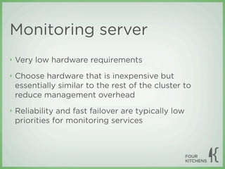 Monitoring server
‣   Very low hardware requirements
‣   Choose hardware that is inexpensive but
    essentially similar to the rest of the cluster to
    reduce management overhead
‣   Reliability and fast failover are typically low
    priorities for monitoring services
 