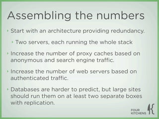 Assembling the numbers
‣   Start with an architecture providing redundancy.
    ‣   Two servers, each running the whole stack
‣   Increase the number of proxy caches based on
    anonymous and search engine traﬃc.
‣   Increase the number of web servers based on
    authenticated traﬃc.
‣   Databases are harder to predict, but large sites
    should run them on at least two separate boxes
    with replication.
 