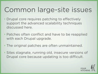 Common large-site issues
‣   Drupal core requires patching to eﬀectively
    support the advanced scalability techniques
    discussed here.
‣   Patches often conﬂict and have to be reapplied
    with each Drupal upgrade.
‣   The original patches are often unmaintained.
‣   Sites stagnate, running old, insecure versions of
    Drupal core because updating is too diﬃcult.
 