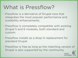 What is Pressﬂow?
‣   Pressﬂow is a derivative of Drupal core that
    integrates the most popular performance and
    scalability enhancements.
‣   Pressﬂow is completely compatible with existing
    Drupal 5 and 6 modules, both standard and
    custom.
‣   Pressﬂow installs as a drop-in replacement for
    standard Drupal.
‣   Pressﬂow is free as long as the matching version of
    Drupal is also supported by the community.
 
