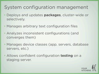 System conﬁguration management
‣   Deploys and updates packages, cluster-wide or
    selectively.
‣   Manages arbitrary text conﬁguration ﬁles
‣   Analyzes inconsistent conﬁgurations (and
    converges them)
‣   Manages device classes (app. servers, database
    servers, etc.)
‣   Allows conﬁdent conﬁguration testing on a
    staging server.
 
