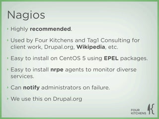 Nagios
‣   Highly recommended.
‣   Used by Four Kitchens and Tag1 Consulting for
    client work, Drupal.org, Wikipedia, etc.
‣   Easy to install on CentOS 5 using EPEL packages.
‣   Easy to install nrpe agents to monitor diverse
    services.
‣   Can notify administrators on failure.
‣   We use this on Drupal.org
 