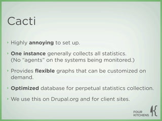 Cacti
‣   Highly annoying to set up.
‣   One instance generally collects all statistics.
    (No “agents” on the systems being monitored.)
‣   Provides ﬂexible graphs that can be customized on
    demand.
‣   Optimized database for perpetual statistics collection.
‣   We use this on Drupal.org and for client sites.
 