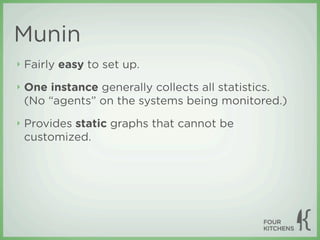 Munin
‣   Fairly easy to set up.
‣   One instance generally collects all statistics.
    (No “agents” on the systems being monitored.)
‣   Provides static graphs that cannot be
    customized.
 