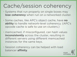 Cache/session coherency
‣   Systems that run properly on single boxes may
    lose coherency when run on a networked cluster.
‣   Some caches, like APC’s object cache, have no
    ability to handle network-level coherency. (APC’s
    opcode cache is safe to use on clusters.)
‣   memcached, if misconﬁgured, can hash values
    inconsistently across the cluster, resulting in
    diﬀerent servers using diﬀerent memcached
    instances for the same keys.
‣   Session coherency can be helped with load
    balancer aﬃnity.
 