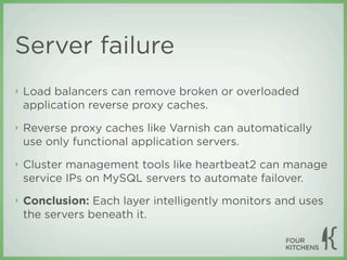 Server failure
‣   Load balancers can remove broken or overloaded
    application reverse proxy caches.
‣   Reverse proxy caches like Varnish can automatically
    use only functional application servers.
‣   Cluster management tools like heartbeat2 can manage
    service IPs on MySQL servers to automate failover.
‣   Conclusion: Each layer intelligently monitors and uses
    the servers beneath it.
 