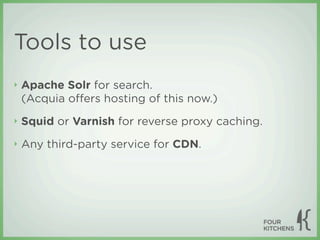 Tools to use
‣   Apache Solr for search.
    (Acquia oﬀers hosting of this now.)
‣   Squid or Varnish for reverse proxy caching.
‣   Any third-party service for CDN.
 