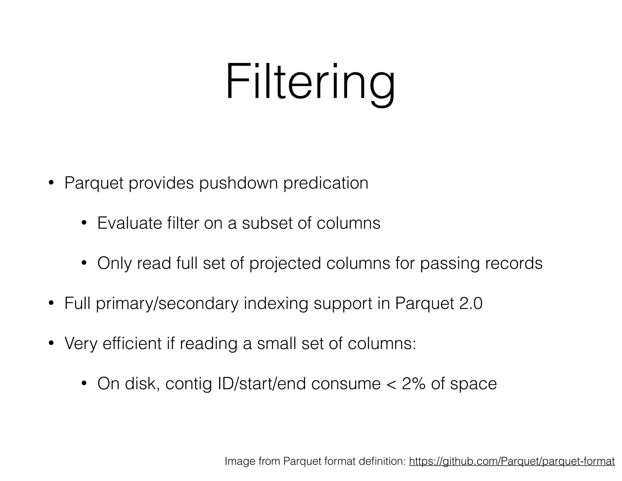Filtering 
• Parquet provides pushdown predication 
• Evaluate filter on a subset of columns 
• Only read full set of projected columns for passing records 
• Full primary/secondary indexing support in Parquet 2.0 
• Very efficient if reading a small set of columns: 
• On disk, contig ID/start/end consume < 2% of space 
Image from Parquet format definition: https://github.com/Parquet/parquet-format 
 