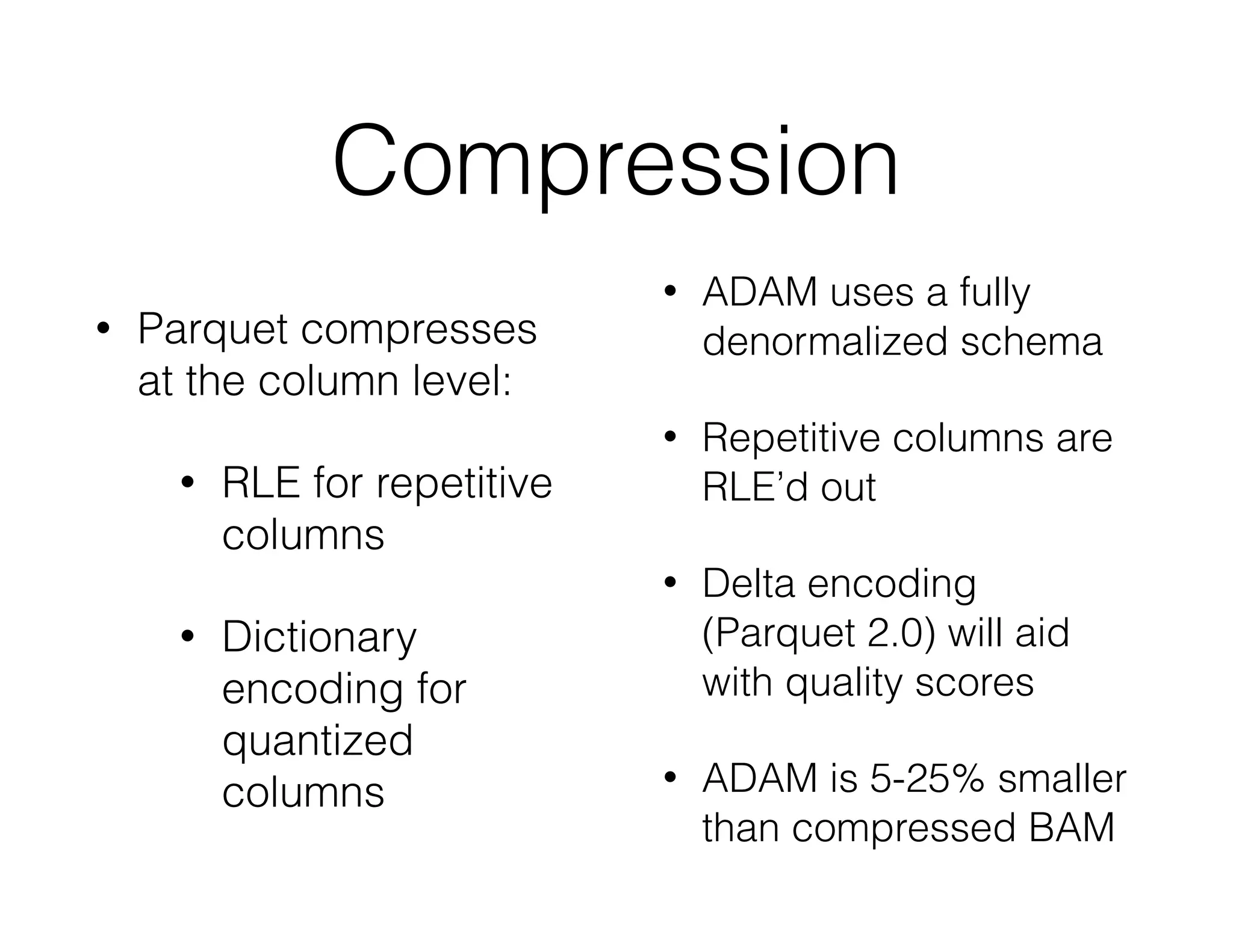 Compression 
• Parquet compresses 
at the column level: 
• RLE for repetitive 
columns 
• Dictionary 
encoding for 
quantized 
columns 
• ADAM uses a fully 
denormalized schema 
• Repetitive columns are 
RLE’d out 
• Delta encoding 
(Parquet 2.0) will aid 
with quality scores 
• ADAM is 5-25% smaller 
than compressed BAM 
 