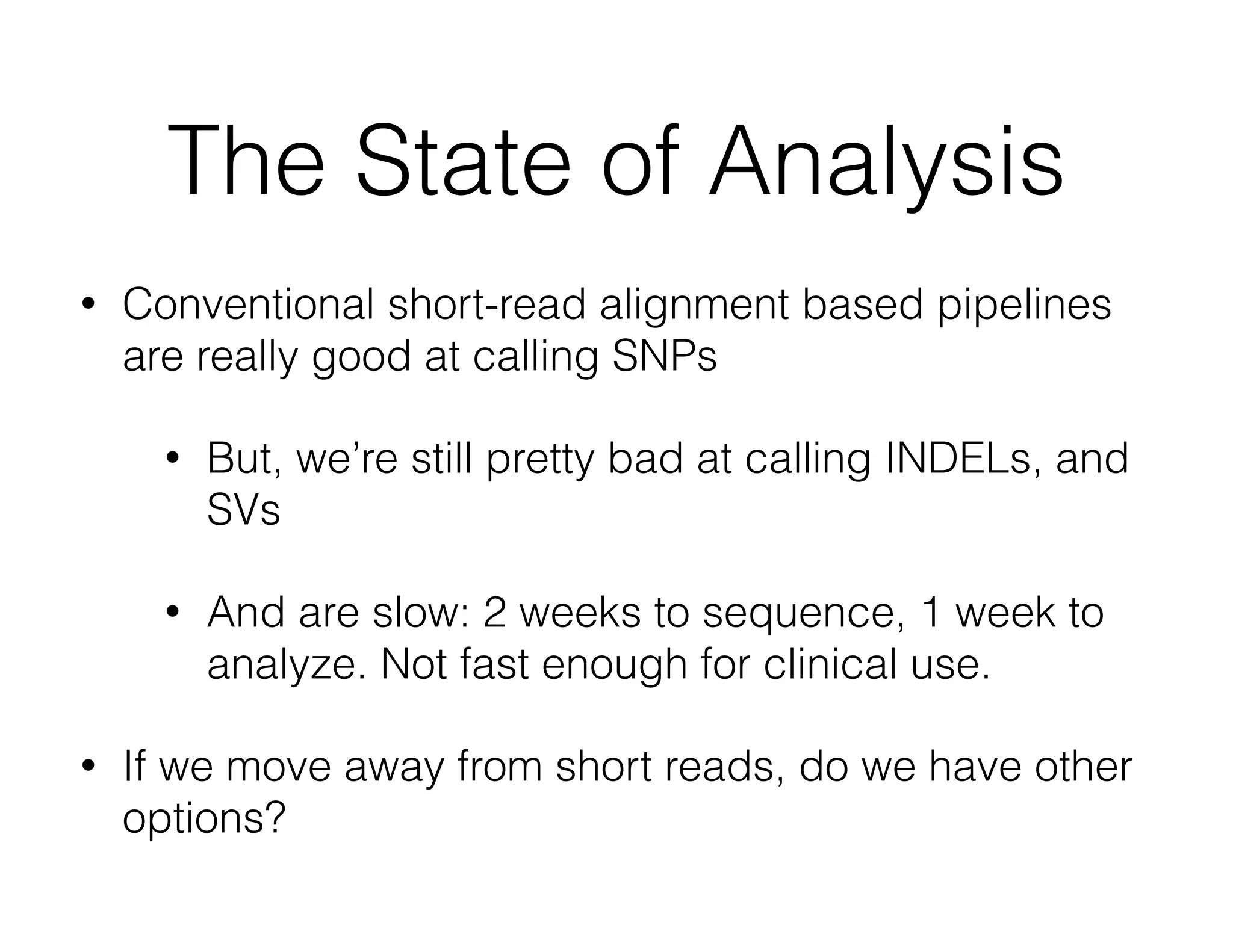 The State of Analysis 
• Conventional short-read alignment based pipelines 
are really good at calling SNPs 
• But, we’re still pretty bad at calling INDELs, and 
SVs 
• And are slow: 2 weeks to sequence, 1 week to 
analyze. Not fast enough for clinical use. 
• If we move away from short reads, do we have other 
options? 
 