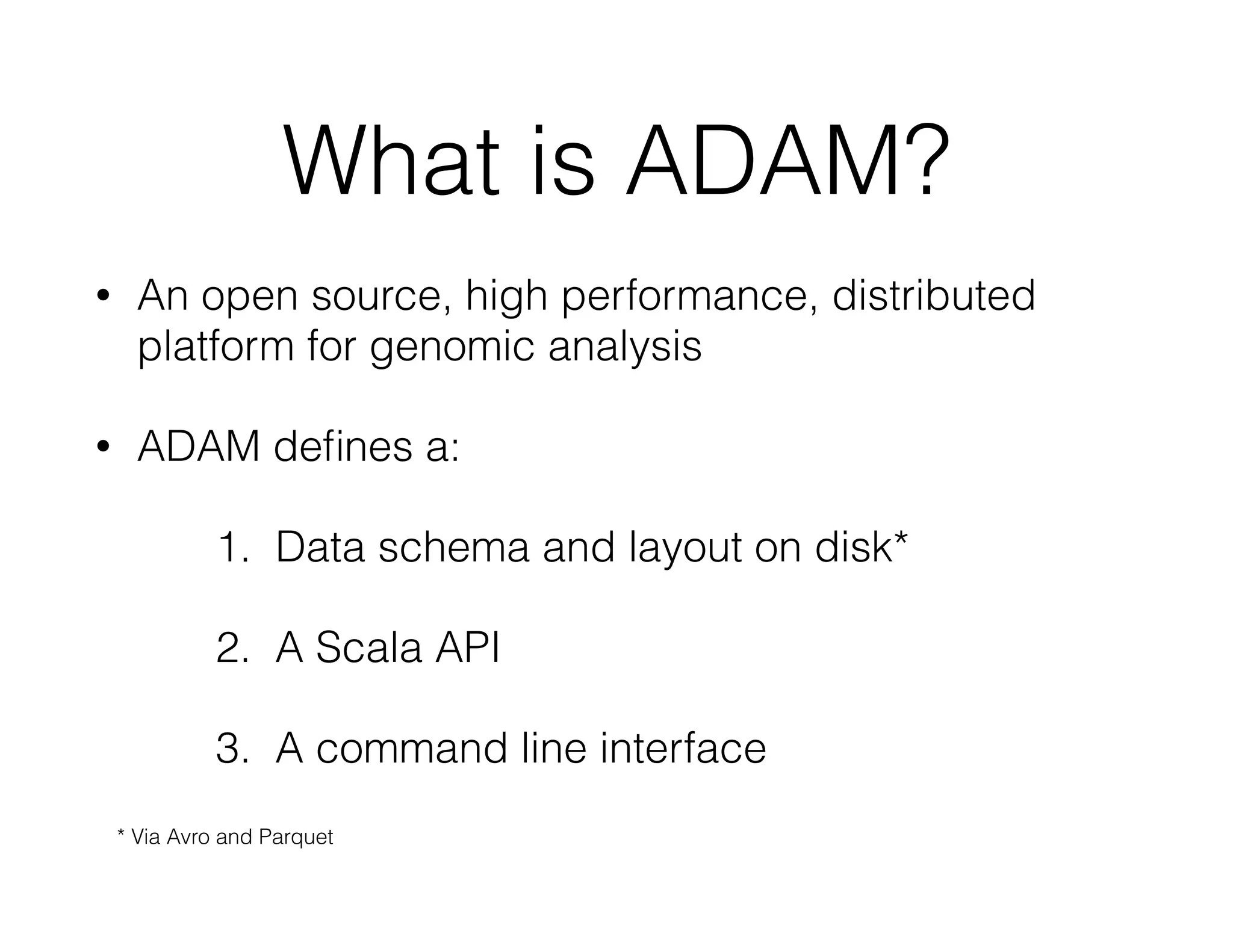 What is ADAM? 
• An open source, high performance, distributed 
platform for genomic analysis 
• ADAM defines a: 
1. Data schema and layout on disk* 
2. A Scala API 
3. A command line interface 
* Via Avro and Parquet 
 