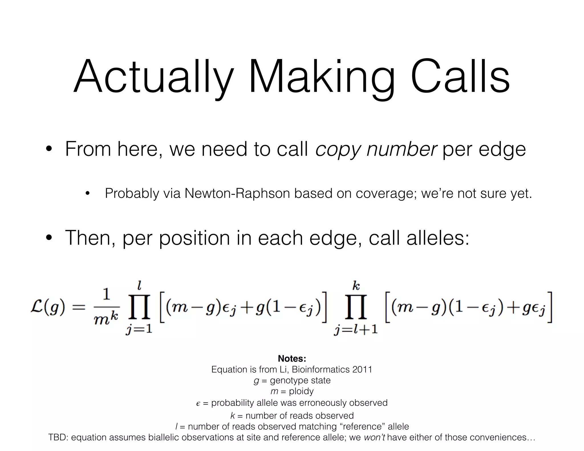 Actually Making Calls 
• From here, we need to call copy number per edge 
• Probably via Newton-Raphson based on coverage; we’re not sure yet. 
• Then, per position in each edge, call alleles: 
Notes:! 
Equation is from Li, Bioinformatics 2011 
g = genotype state 
m = ploidy 
휖 = probability allele was erroneously observed 
k = number of reads observed 
l = number of reads observed matching “reference” allele 
TBD: equation assumes biallelic observations at site and reference allele; we won’t have either of those conveniences… 
 