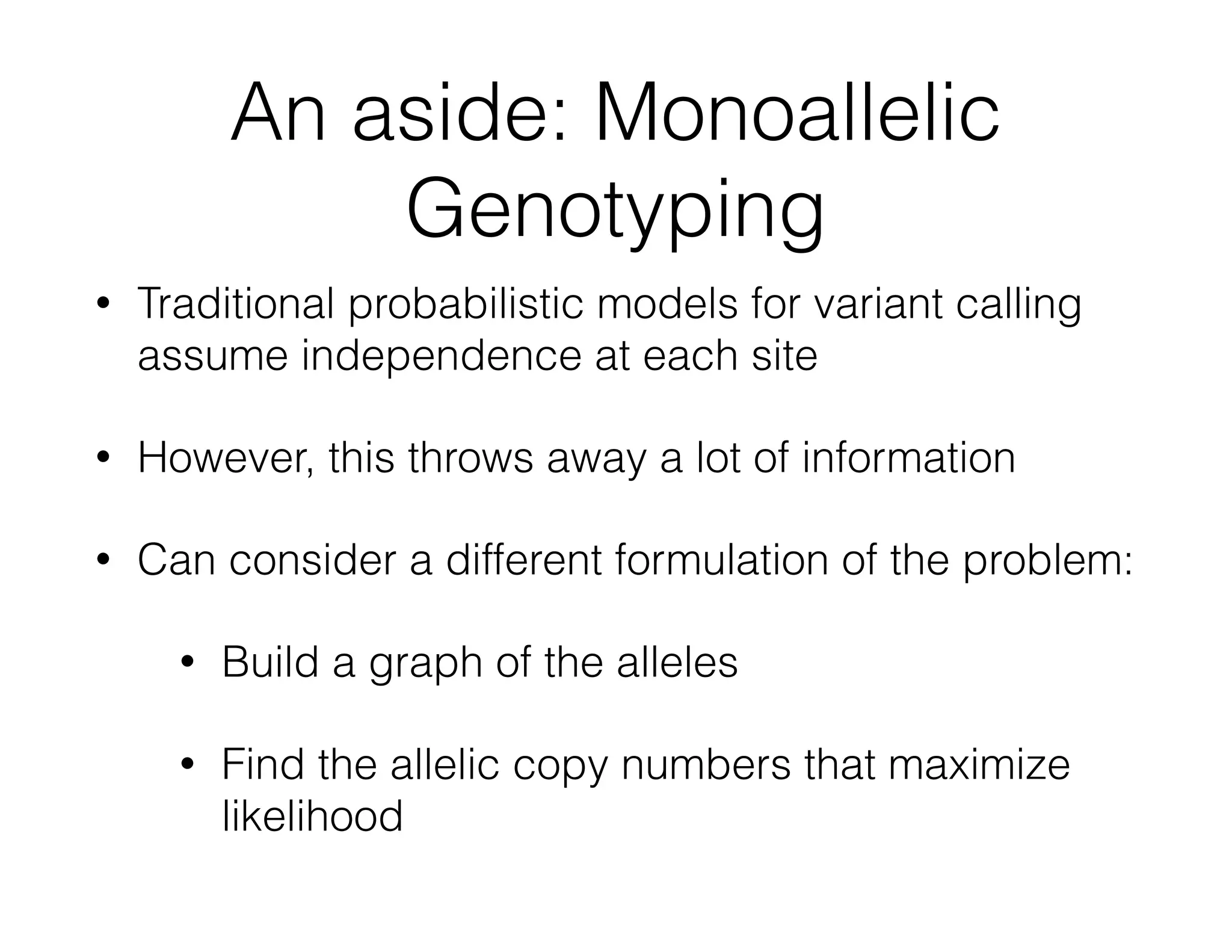 An aside: Monoallelic 
Genotyping 
• Traditional probabilistic models for variant calling 
assume independence at each site 
• However, this throws away a lot of information 
• Can consider a different formulation of the problem: 
• Build a graph of the alleles 
• Find the allelic copy numbers that maximize 
likelihood 
 