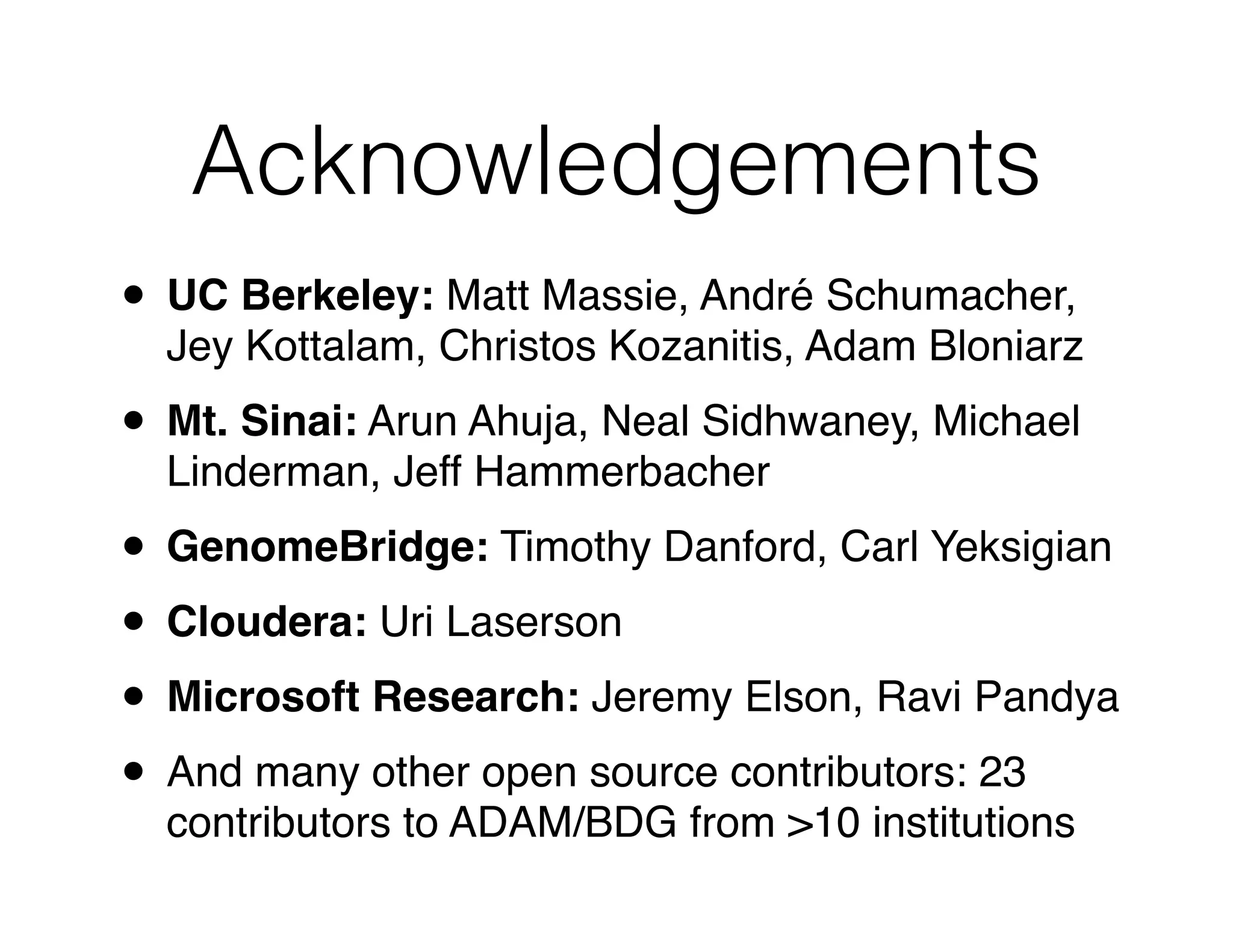 Acknowledgements 
• UC Berkeley: Matt Massie, André Schumacher, 
Jey Kottalam, Christos Kozanitis, Adam Bloniarz! 
• Mt. Sinai: Arun Ahuja, Neal Sidhwaney, Michael 
Linderman, Jeff Hammerbacher! 
• GenomeBridge: Timothy Danford, Carl Yeksigian! 
• Cloudera: Uri Laserson! 
• Microsoft Research: Jeremy Elson, Ravi Pandya! 
• And many other open source contributors: 23 
contributors to ADAM/BDG from >10 institutions 
