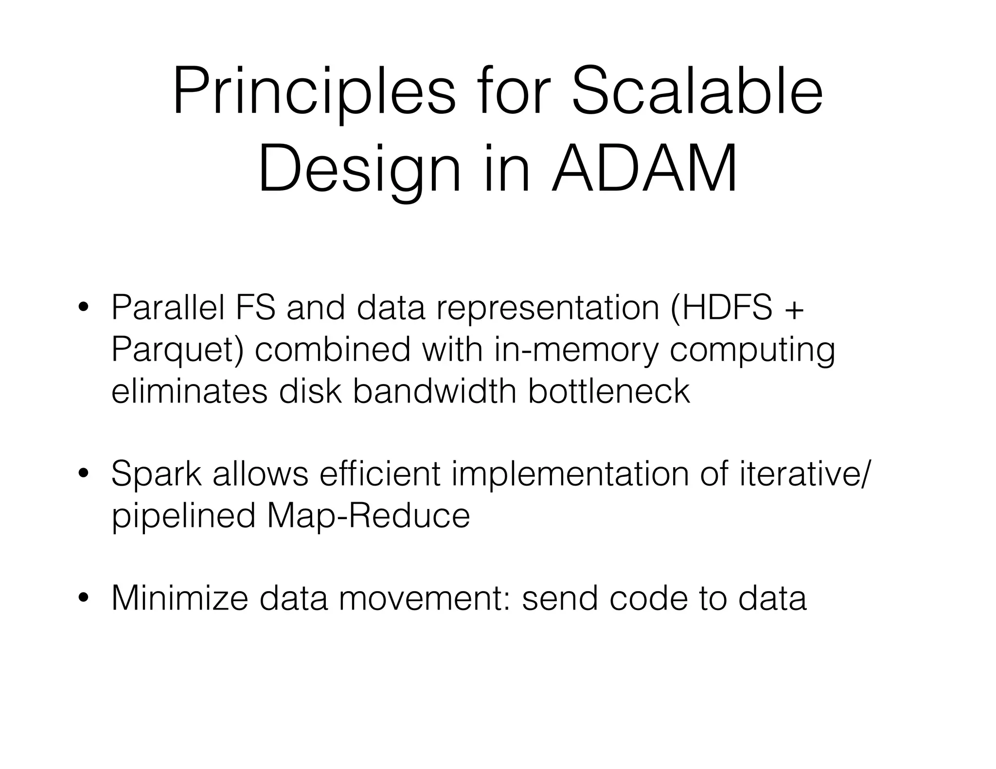 Principles for Scalable 
Design in ADAM 
• Parallel FS and data representation (HDFS + 
Parquet) combined with in-memory computing 
eliminates disk bandwidth bottleneck 
• Spark allows efficient implementation of iterative/ 
pipelined Map-Reduce 
• Minimize data movement: send code to data 
 