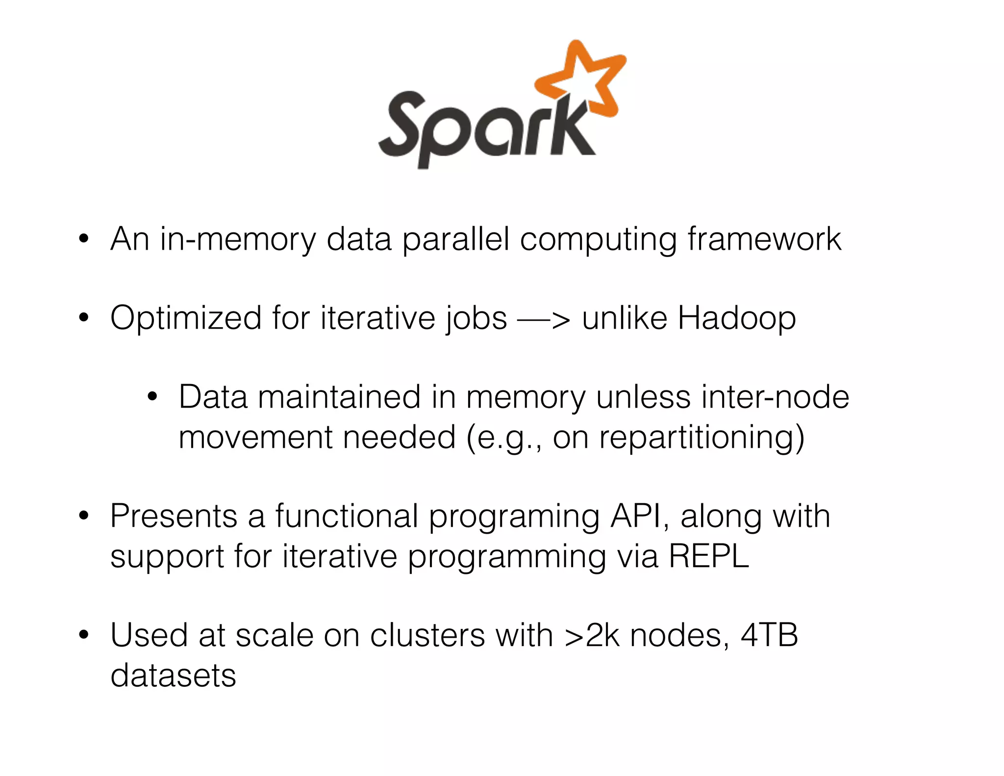 • An in-memory data parallel computing framework 
• Optimized for iterative jobs —> unlike Hadoop 
• Data maintained in memory unless inter-node 
movement needed (e.g., on repartitioning) 
• Presents a functional programing API, along with 
support for iterative programming via REPL 
• Used at scale on clusters with >2k nodes, 4TB 
datasets 
 