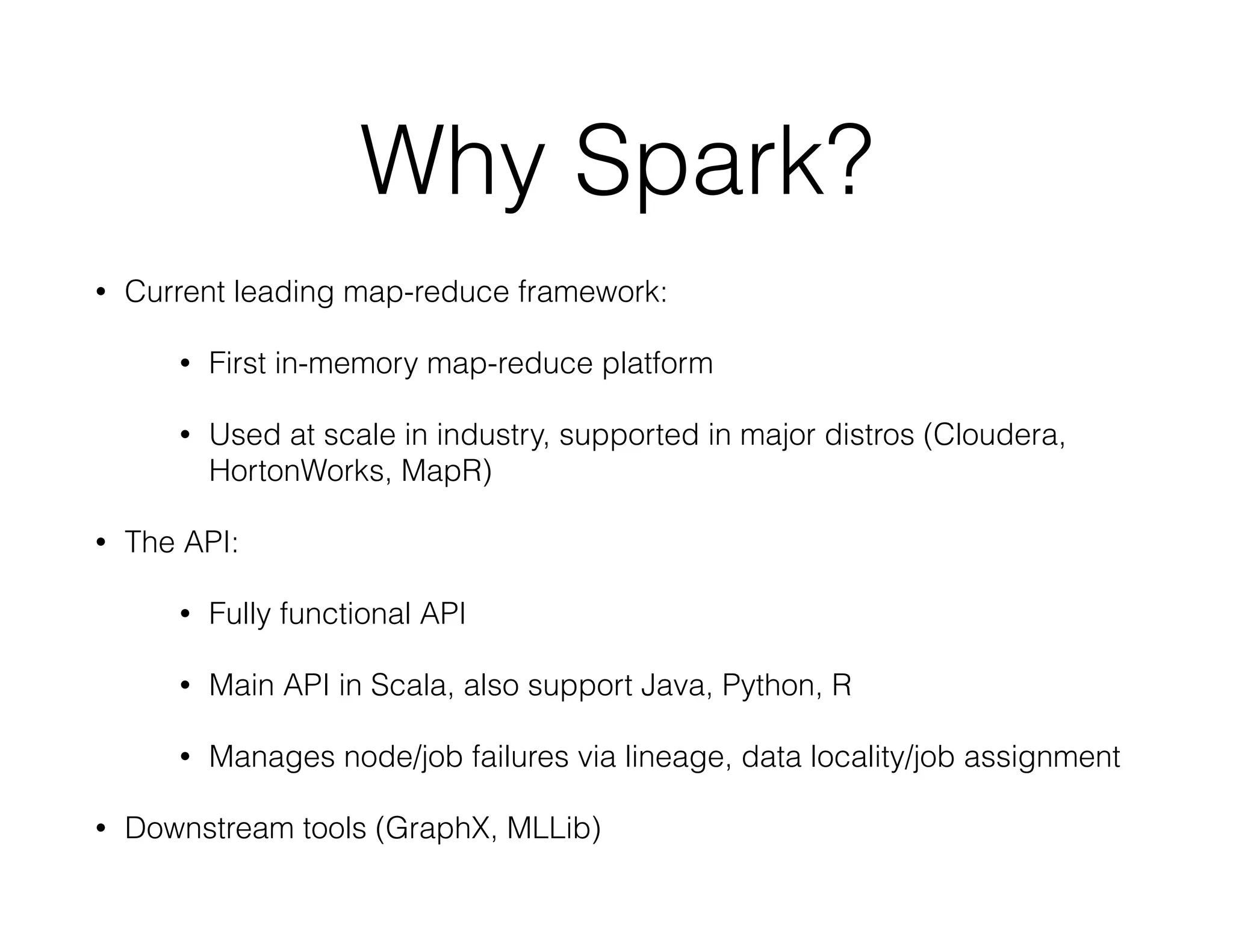 Why Spark? 
• Current leading map-reduce framework: 
• First in-memory map-reduce platform 
• Used at scale in industry, supported in major distros (Cloudera, 
HortonWorks, MapR) 
• The API: 
• Fully functional API 
• Main API in Scala, also support Java, Python, R 
• Manages node/job failures via lineage, data locality/job assignment 
• Downstream tools (GraphX, MLLib) 
 