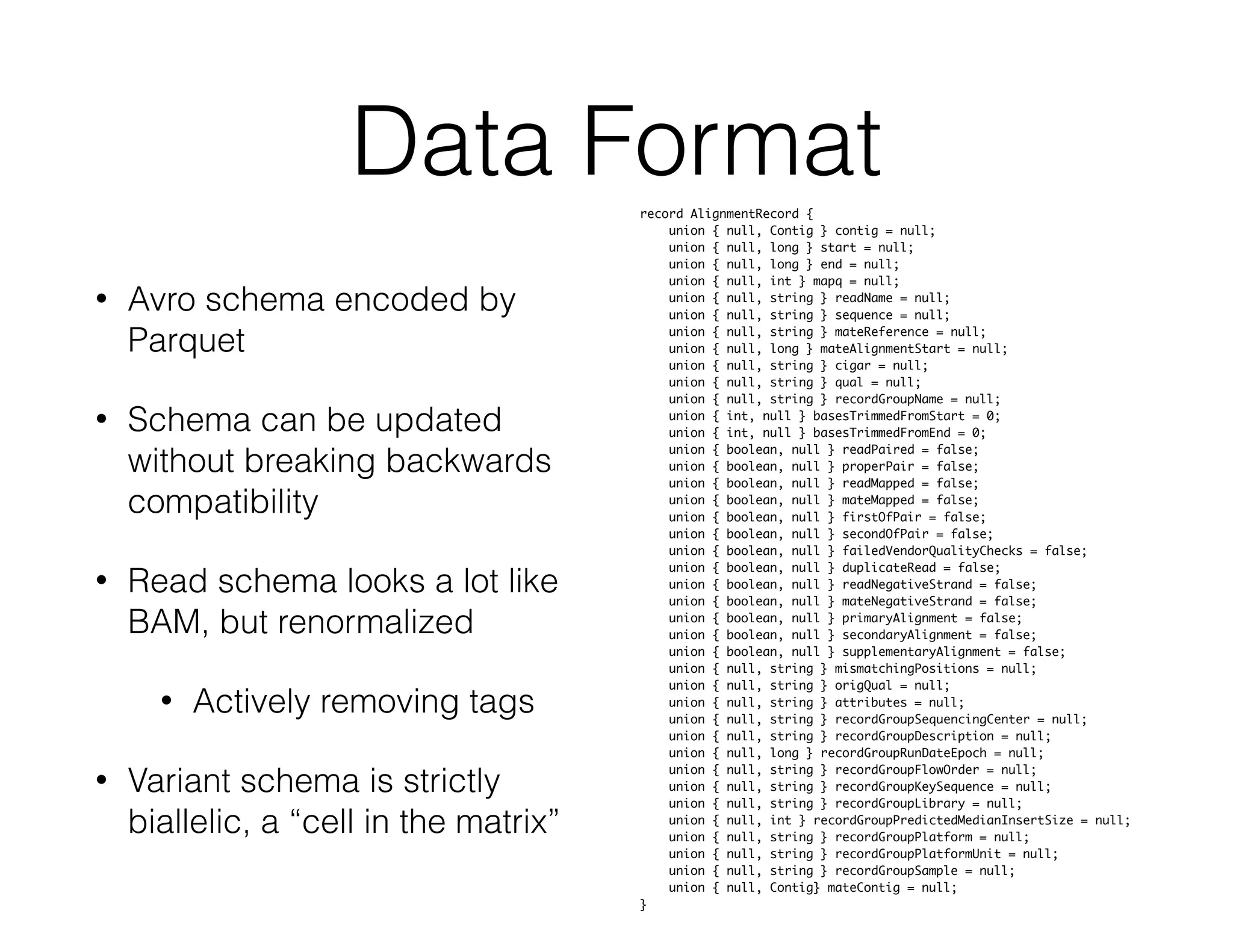 Data Format 
• Avro schema encoded by 
Parquet 
• Schema can be updated 
without breaking backwards 
compatibility 
• Read schema looks a lot like 
BAM, but renormalized 
• Actively removing tags 
• Variant schema is strictly 
biallelic, a “cell in the matrix” 
record AlignmentRecord { 
union { null, Contig } contig = null; 
union { null, long } start = null; 
union { null, long } end = null; 
union { null, int } mapq = null; 
union { null, string } readName = null; 
union { null, string } sequence = null; 
union { null, string } mateReference = null; 
union { null, long } mateAlignmentStart = null; 
union { null, string } cigar = null; 
union { null, string } qual = null; 
union { null, string } recordGroupName = null; 
union { int, null } basesTrimmedFromStart = 0; 
union { int, null } basesTrimmedFromEnd = 0; 
union { boolean, null } readPaired = false; 
union { boolean, null } properPair = false; 
union { boolean, null } readMapped = false; 
union { boolean, null } mateMapped = false; 
union { boolean, null } firstOfPair = false; 
union { boolean, null } secondOfPair = false; 
union { boolean, null } failedVendorQualityChecks = false; 
union { boolean, null } duplicateRead = false; 
union { boolean, null } readNegativeStrand = false; 
union { boolean, null } mateNegativeStrand = false; 
union { boolean, null } primaryAlignment = false; 
union { boolean, null } secondaryAlignment = false; 
union { boolean, null } supplementaryAlignment = false; 
union { null, string } mismatchingPositions = null; 
union { null, string } origQual = null; 
union { null, string } attributes = null; 
union { null, string } recordGroupSequencingCenter = null; 
union { null, string } recordGroupDescription = null; 
union { null, long } recordGroupRunDateEpoch = null; 
union { null, string } recordGroupFlowOrder = null; 
union { null, string } recordGroupKeySequence = null; 
union { null, string } recordGroupLibrary = null; 
union { null, int } recordGroupPredictedMedianInsertSize = null; 
union { null, string } recordGroupPlatform = null; 
union { null, string } recordGroupPlatformUnit = null; 
union { null, string } recordGroupSample = null; 
union { null, Contig} mateContig = null; 
} 
 