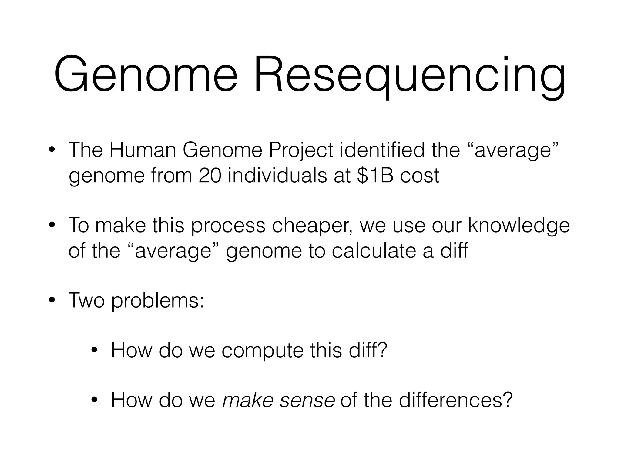 Genome Resequencing
• The Human Genome Project identiﬁed the “average”
genome from 20 individuals at $1B cost
• To make this process cheaper, we use our knowledge
of the “average” genome to calculate a diff
• Two problems:
• How do we compute this diff?
• How do we make sense of the differences?
 