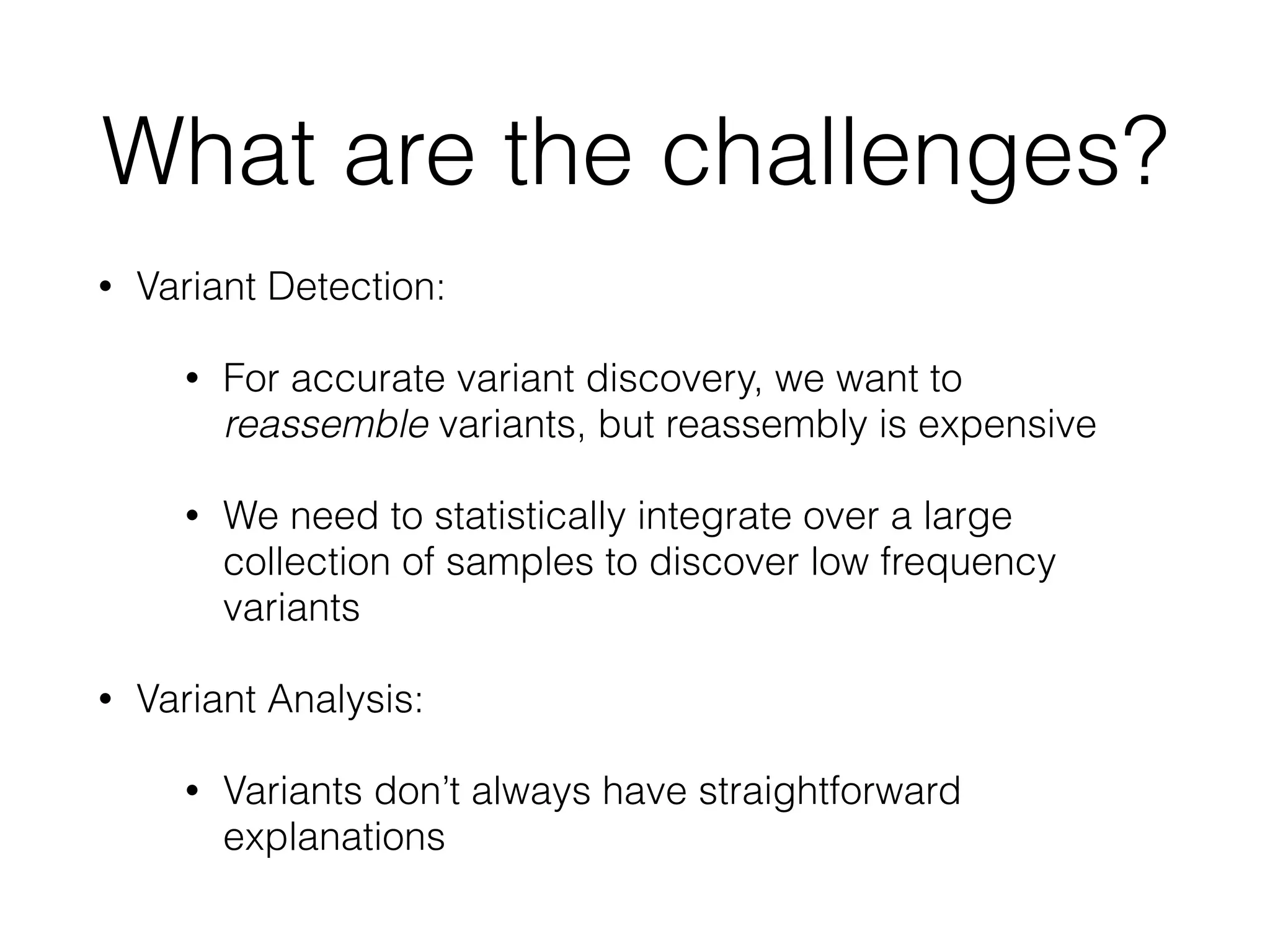 What are the challenges?
• Variant Detection:
• For accurate variant discovery, we want to
reassemble variants, but reassembly is expensive
• We need to statistically integrate over a large
collection of samples to discover low frequency
variants
• Variant Analysis:
• Variants don’t always have straightforward
explanations
 