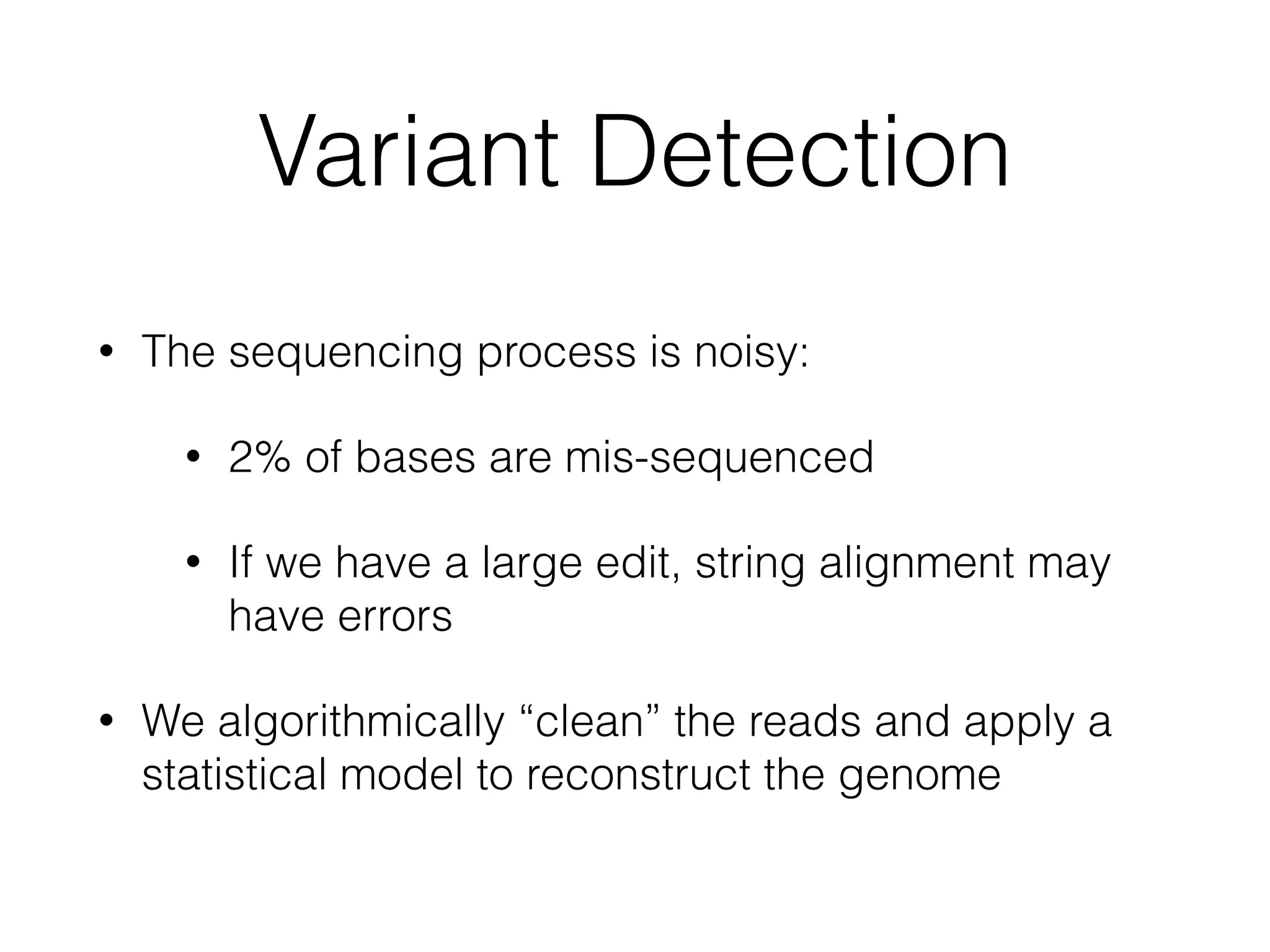 Variant Detection
• The sequencing process is noisy:
• 2% of bases are mis-sequenced
• If we have a large edit, string alignment may
have errors
• We algorithmically “clean” the reads and apply a
statistical model to reconstruct the genome
 