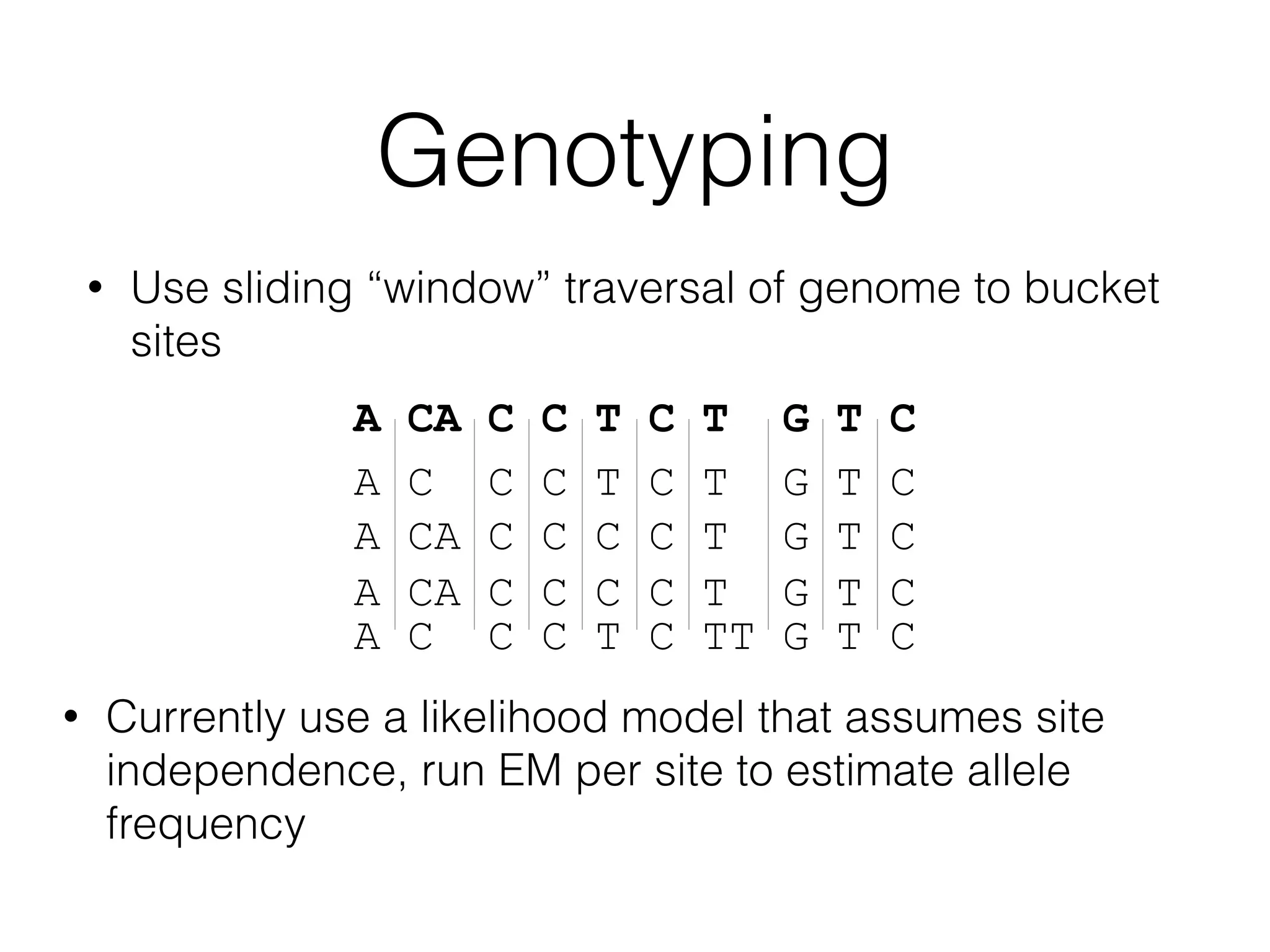Genotyping
• Use sliding “window” traversal of genome to bucket
sites
• Currently use a likelihood model that assumes site
independence, run EM per site to estimate allele
frequency
A CA C C T C T G T C
A C C C T C T G T C
A CA C C C C T G T C
A CA C C C C T G T C
A C C C T C TT G T C
 