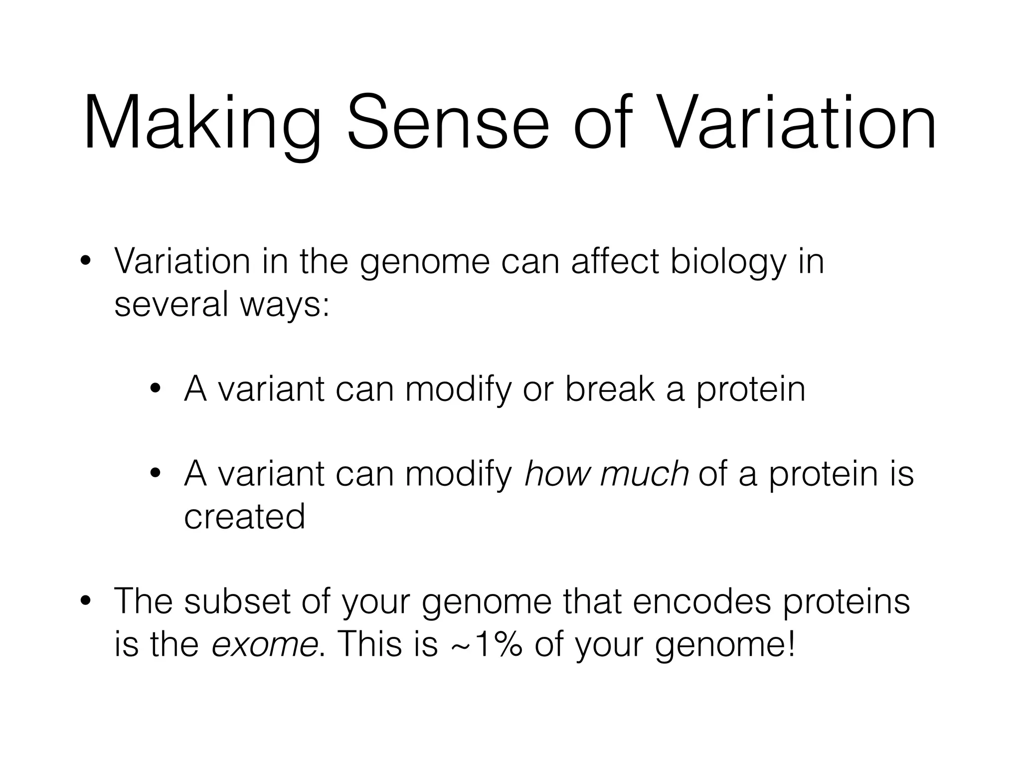 Making Sense of Variation
• Variation in the genome can affect biology in
several ways:
• A variant can modify or break a protein
• A variant can modify how much of a protein is
created
• The subset of your genome that encodes proteins
is the exome. This is ~1% of your genome!
 