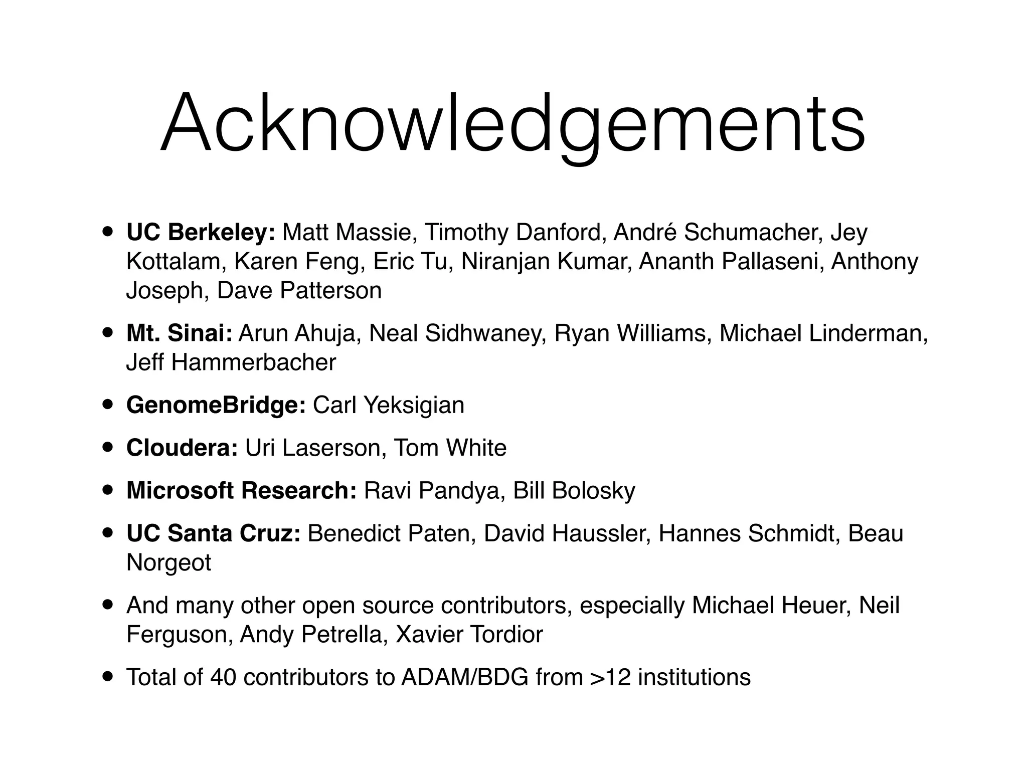 Acknowledgements
• UC Berkeley: Matt Massie, Timothy Danford, André Schumacher, Jey
Kottalam, Karen Feng, Eric Tu, Niranjan Kumar, Ananth Pallaseni, Anthony
Joseph, Dave Patterson!
• Mt. Sinai: Arun Ahuja, Neal Sidhwaney, Ryan Williams, Michael Linderman,
Jeff Hammerbacher!
• GenomeBridge: Carl Yeksigian!
• Cloudera: Uri Laserson, Tom White!
• Microsoft Research: Ravi Pandya, Bill Bolosky!
• UC Santa Cruz: Benedict Paten, David Haussler, Hannes Schmidt, Beau
Norgeot!
• And many other open source contributors, especially Michael Heuer, Neil
Ferguson, Andy Petrella, Xavier Tordior!
• Total of 40 contributors to ADAM/BDG from >12 institutions
 