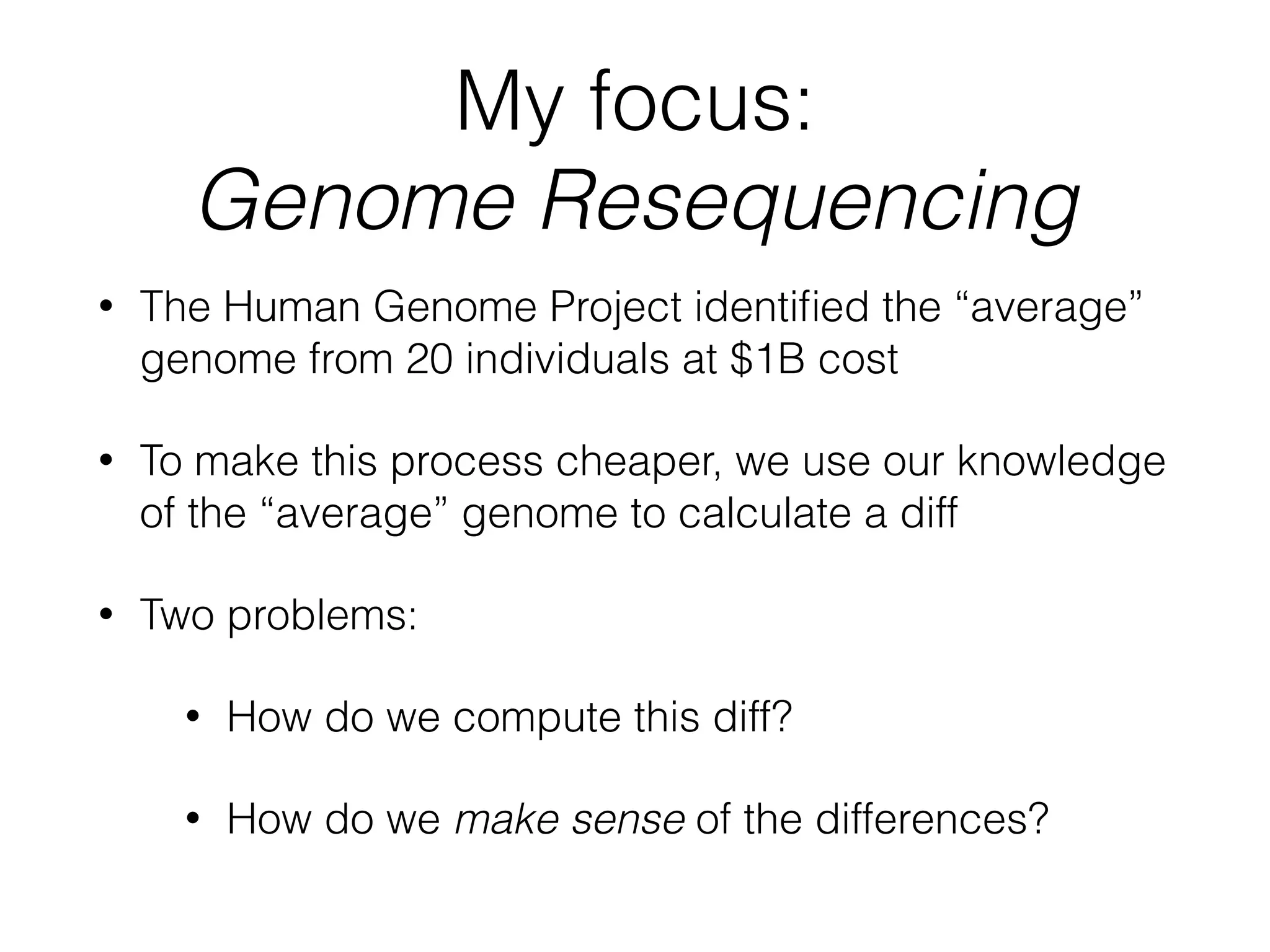 My focus:
Genome Resequencing
• The Human Genome Project identiﬁed the “average”
genome from 20 individuals at $1B cost
• To make this process cheaper, we use our knowledge
of the “average” genome to calculate a diff
• Two problems:
• How do we compute this diff?
• How do we make sense of the differences?
 