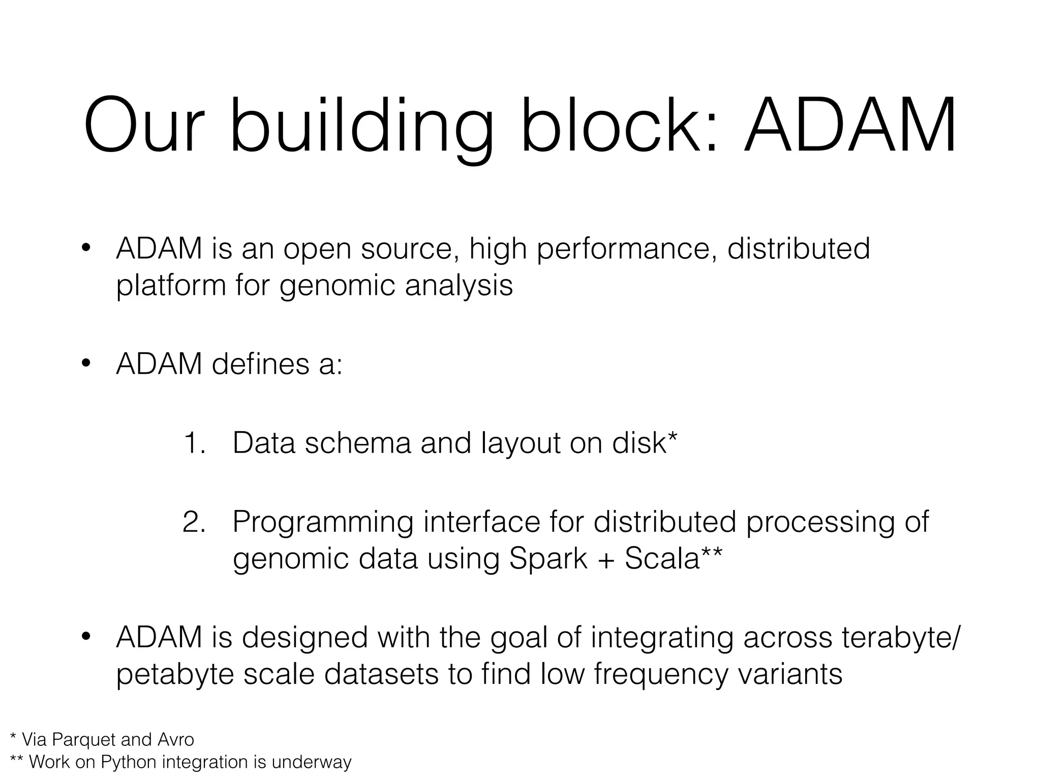 Our building block: ADAM
• ADAM is an open source, high performance, distributed
platform for genomic analysis
• ADAM deﬁnes a:
1. Data schema and layout on disk*
2. Programming interface for distributed processing of
genomic data using Spark + Scala**
• ADAM is designed with the goal of integrating across terabyte/
petabyte scale datasets to ﬁnd low frequency variants
* Via Parquet and Avro
** Work on Python integration is underway
 