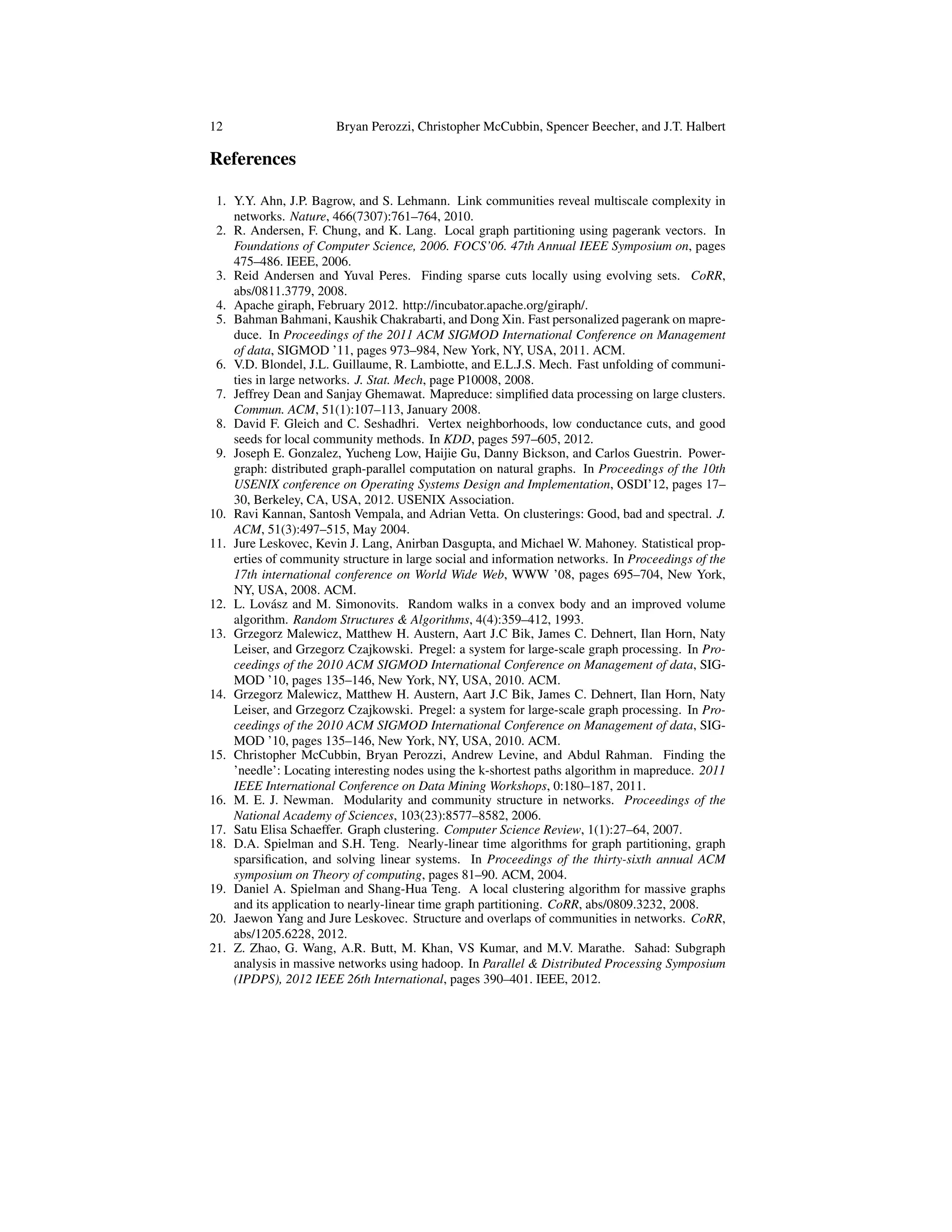 12 Bryan Perozzi, Christopher McCubbin, Spencer Beecher, and J.T. Halbert
References
1. Y.Y. Ahn, J.P. Bagrow, and S. Lehmann. Link communities reveal multiscale complexity in
networks. Nature, 466(7307):761–764, 2010.
2. R. Andersen, F. Chung, and K. Lang. Local graph partitioning using pagerank vectors. In
Foundations of Computer Science, 2006. FOCS’06. 47th Annual IEEE Symposium on, pages
475–486. IEEE, 2006.
3. Reid Andersen and Yuval Peres. Finding sparse cuts locally using evolving sets. CoRR,
abs/0811.3779, 2008.
4. Apache giraph, February 2012. http://incubator.apache.org/giraph/.
5. Bahman Bahmani, Kaushik Chakrabarti, and Dong Xin. Fast personalized pagerank on mapre-
duce. In Proceedings of the 2011 ACM SIGMOD International Conference on Management
of data, SIGMOD ’11, pages 973–984, New York, NY, USA, 2011. ACM.
6. V.D. Blondel, J.L. Guillaume, R. Lambiotte, and E.L.J.S. Mech. Fast unfolding of communi-
ties in large networks. J. Stat. Mech, page P10008, 2008.
7. Jeffrey Dean and Sanjay Ghemawat. Mapreduce: simpliﬁed data processing on large clusters.
Commun. ACM, 51(1):107–113, January 2008.
8. David F. Gleich and C. Seshadhri. Vertex neighborhoods, low conductance cuts, and good
seeds for local community methods. In KDD, pages 597–605, 2012.
9. Joseph E. Gonzalez, Yucheng Low, Haijie Gu, Danny Bickson, and Carlos Guestrin. Power-
graph: distributed graph-parallel computation on natural graphs. In Proceedings of the 10th
USENIX conference on Operating Systems Design and Implementation, OSDI’12, pages 17–
30, Berkeley, CA, USA, 2012. USENIX Association.
10. Ravi Kannan, Santosh Vempala, and Adrian Vetta. On clusterings: Good, bad and spectral. J.
ACM, 51(3):497–515, May 2004.
11. Jure Leskovec, Kevin J. Lang, Anirban Dasgupta, and Michael W. Mahoney. Statistical prop-
erties of community structure in large social and information networks. In Proceedings of the
17th international conference on World Wide Web, WWW ’08, pages 695–704, New York,
NY, USA, 2008. ACM.
12. L. Lov´asz and M. Simonovits. Random walks in a convex body and an improved volume
algorithm. Random Structures & Algorithms, 4(4):359–412, 1993.
13. Grzegorz Malewicz, Matthew H. Austern, Aart J.C Bik, James C. Dehnert, Ilan Horn, Naty
Leiser, and Grzegorz Czajkowski. Pregel: a system for large-scale graph processing. In Pro-
ceedings of the 2010 ACM SIGMOD International Conference on Management of data, SIG-
MOD ’10, pages 135–146, New York, NY, USA, 2010. ACM.
14. Grzegorz Malewicz, Matthew H. Austern, Aart J.C Bik, James C. Dehnert, Ilan Horn, Naty
Leiser, and Grzegorz Czajkowski. Pregel: a system for large-scale graph processing. In Pro-
ceedings of the 2010 ACM SIGMOD International Conference on Management of data, SIG-
MOD ’10, pages 135–146, New York, NY, USA, 2010. ACM.
15. Christopher McCubbin, Bryan Perozzi, Andrew Levine, and Abdul Rahman. Finding the
’needle’: Locating interesting nodes using the k-shortest paths algorithm in mapreduce. 2011
IEEE International Conference on Data Mining Workshops, 0:180–187, 2011.
16. M. E. J. Newman. Modularity and community structure in networks. Proceedings of the
National Academy of Sciences, 103(23):8577–8582, 2006.
17. Satu Elisa Schaeffer. Graph clustering. Computer Science Review, 1(1):27–64, 2007.
18. D.A. Spielman and S.H. Teng. Nearly-linear time algorithms for graph partitioning, graph
sparsiﬁcation, and solving linear systems. In Proceedings of the thirty-sixth annual ACM
symposium on Theory of computing, pages 81–90. ACM, 2004.
19. Daniel A. Spielman and Shang-Hua Teng. A local clustering algorithm for massive graphs
and its application to nearly-linear time graph partitioning. CoRR, abs/0809.3232, 2008.
20. Jaewon Yang and Jure Leskovec. Structure and overlaps of communities in networks. CoRR,
abs/1205.6228, 2012.
21. Z. Zhao, G. Wang, A.R. Butt, M. Khan, VS Kumar, and M.V. Marathe. Sahad: Subgraph
analysis in massive networks using hadoop. In Parallel & Distributed Processing Symposium
(IPDPS), 2012 IEEE 26th International, pages 390–401. IEEE, 2012.
 
