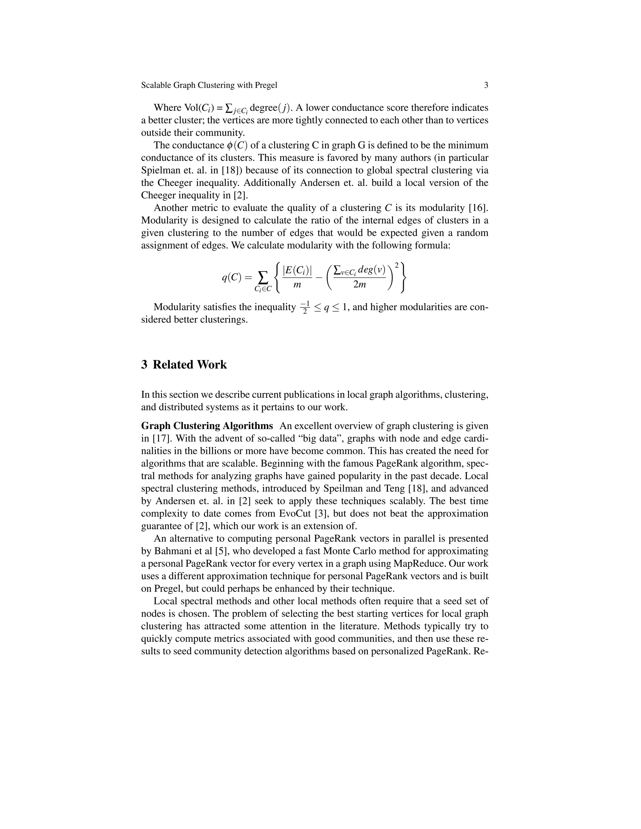 Scalable Graph Clustering with Pregel 3
Where Vol(Ci) = Âj2Ci
degree( j). A lower conductance score therefore indicates
a better cluster; the vertices are more tightly connected to each other than to vertices
outside their community.
The conductance f(C) of a clustering C in graph G is deﬁned to be the minimum
conductance of its clusters. This measure is favored by many authors (in particular
Spielman et. al. in [18]) because of its connection to global spectral clustering via
the Cheeger inequality. Additionally Andersen et. al. build a local version of the
Cheeger inequality in [2].
Another metric to evaluate the quality of a clustering C is its modularity [16].
Modularity is designed to calculate the ratio of the internal edges of clusters in a
given clustering to the number of edges that would be expected given a random
assignment of edges. We calculate modularity with the following formula:
q(C) = Â
Ci2C
(
|E(Ci)|
m
✓
Âv2Ci
deg(v)
2m
◆2
)
Modularity satisﬁes the inequality 1
2  q  1, and higher modularities are con-
sidered better clusterings.
3 Related Work
In this section we describe current publications in local graph algorithms, clustering,
and distributed systems as it pertains to our work.
Graph Clustering Algorithms An excellent overview of graph clustering is given
in [17]. With the advent of so-called “big data”, graphs with node and edge cardi-
nalities in the billions or more have become common. This has created the need for
algorithms that are scalable. Beginning with the famous PageRank algorithm, spec-
tral methods for analyzing graphs have gained popularity in the past decade. Local
spectral clustering methods, introduced by Speilman and Teng [18], and advanced
by Andersen et. al. in [2] seek to apply these techniques scalably. The best time
complexity to date comes from EvoCut [3], but does not beat the approximation
guarantee of [2], which our work is an extension of.
An alternative to computing personal PageRank vectors in parallel is presented
by Bahmani et al [5], who developed a fast Monte Carlo method for approximating
a personal PageRank vector for every vertex in a graph using MapReduce. Our work
uses a different approximation technique for personal PageRank vectors and is built
on Pregel, but could perhaps be enhanced by their technique.
Local spectral methods and other local methods often require that a seed set of
nodes is chosen. The problem of selecting the best starting vertices for local graph
clustering has attracted some attention in the literature. Methods typically try to
quickly compute metrics associated with good communities, and then use these re-
sults to seed community detection algorithms based on personalized PageRank. Re-
 