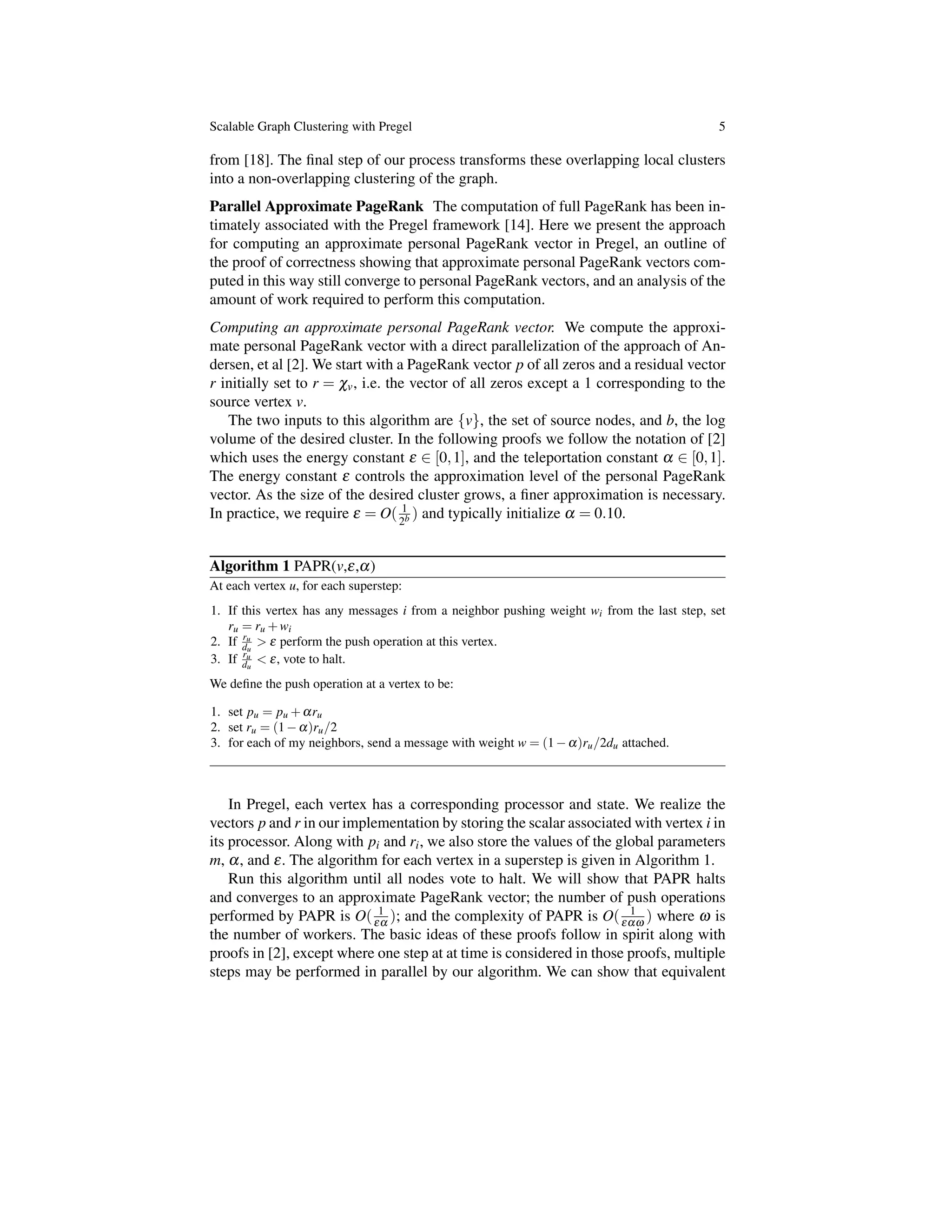 Scalable Graph Clustering with Pregel 5
from [18]. The ﬁnal step of our process transforms these overlapping local clusters
into a non-overlapping clustering of the graph.
Parallel Approximate PageRank The computation of full PageRank has been in-
timately associated with the Pregel framework [14]. Here we present the approach
for computing an approximate personal PageRank vector in Pregel, an outline of
the proof of correctness showing that approximate personal PageRank vectors com-
puted in this way still converge to personal PageRank vectors, and an analysis of the
amount of work required to perform this computation.
Computing an approximate personal PageRank vector. We compute the approxi-
mate personal PageRank vector with a direct parallelization of the approach of An-
dersen, et al [2]. We start with a PageRank vector p of all zeros and a residual vector
r initially set to r = cv, i.e. the vector of all zeros except a 1 corresponding to the
source vertex v.
The two inputs to this algorithm are {v}, the set of source nodes, and b, the log
volume of the desired cluster. In the following proofs we follow the notation of [2]
which uses the energy constant e 2 [0,1], and the teleportation constant a 2 [0,1].
The energy constant e controls the approximation level of the personal PageRank
vector. As the size of the desired cluster grows, a ﬁner approximation is necessary.
In practice, we require e = O( 1
2b ) and typically initialize a = 0.10.
Algorithm 1 PAPR(v,e,a)
At each vertex u, for each superstep:
1. If this vertex has any messages i from a neighbor pushing weight wi from the last step, set
ru = ru +wi
2. If ru
du
> e perform the push operation at this vertex.
3. If ru
du
< e, vote to halt.
We deﬁne the push operation at a vertex to be:
1. set pu = pu +aru
2. set ru = (1 a)ru/2
3. for each of my neighbors, send a message with weight w = (1 a)ru/2du attached.
In Pregel, each vertex has a corresponding processor and state. We realize the
vectors p and r in our implementation by storing the scalar associated with vertex i in
its processor. Along with pi and ri, we also store the values of the global parameters
m, a, and e. The algorithm for each vertex in a superstep is given in Algorithm 1.
Run this algorithm until all nodes vote to halt. We will show that PAPR halts
and converges to an approximate PageRank vector; the number of push operations
performed by PAPR is O( 1
ea ); and the complexity of PAPR is O( 1
eaw ) where w is
the number of workers. The basic ideas of these proofs follow in spirit along with
proofs in [2], except where one step at at time is considered in those proofs, multiple
steps may be performed in parallel by our algorithm. We can show that equivalent
 