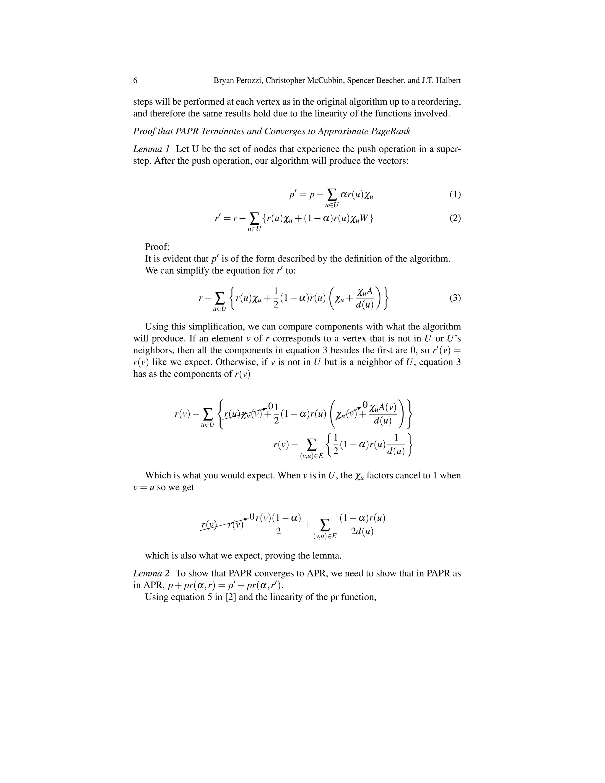 6 Bryan Perozzi, Christopher McCubbin, Spencer Beecher, and J.T. Halbert
steps will be performed at each vertex as in the original algorithm up to a reordering,
and therefore the same results hold due to the linearity of the functions involved.
Proof that PAPR Terminates and Converges to Approximate PageRank
Lemma 1 Let U be the set of nodes that experience the push operation in a super-
step. After the push operation, our algorithm will produce the vectors:
p0
= p+ Â
u2U
ar(u)cu (1)
r0
= r Â
u2U
{r(u)cu +(1 a)r(u)cuW} (2)
Proof:
It is evident that p0 is of the form described by the deﬁnition of the algorithm.
We can simplify the equation for r0 to:
r Â
u2U
⇢
r(u)cu +
1
2
(1 a)r(u)
✓
cu +
cuA
d(u)
◆
(3)
Using this simpliﬁcation, we can compare components with what the algorithm
will produce. If an element v of r corresponds to a vertex that is not in U or U’s
neighbors, then all the components in equation 3 besides the ﬁrst are 0, so r0(v) =
r(v) like we expect. Otherwise, if v is not in U but is a neighbor of U, equation 3
has as the components of r(v)
r(v) Â
u2U
(
⇠⇠⇠⇠⇠:0
r(u)cu(v)+
1
2
(1 a)r(u)
*0
cu(v)+
cuA(v)
d(u)
!)
r(v) Â
(v,u)2E
⇢
1
2
(1 a)r(u)
1
d(u)
Which is what you would expect. When v is in U, the cu factors cancel to 1 when
v = u so we get
⇠⇠⇠⇠⇠:0
r(v) r(v)+
r(v)(1 a)
2
+ Â
(v,u)2E
(1 a)r(u)
2d(u)
which is also what we expect, proving the lemma.
Lemma 2 To show that PAPR converges to APR, we need to show that in PAPR as
in APR, p+ pr(a,r) = p0 + pr(a,r0).
Using equation 5 in [2] and the linearity of the pr function,
 