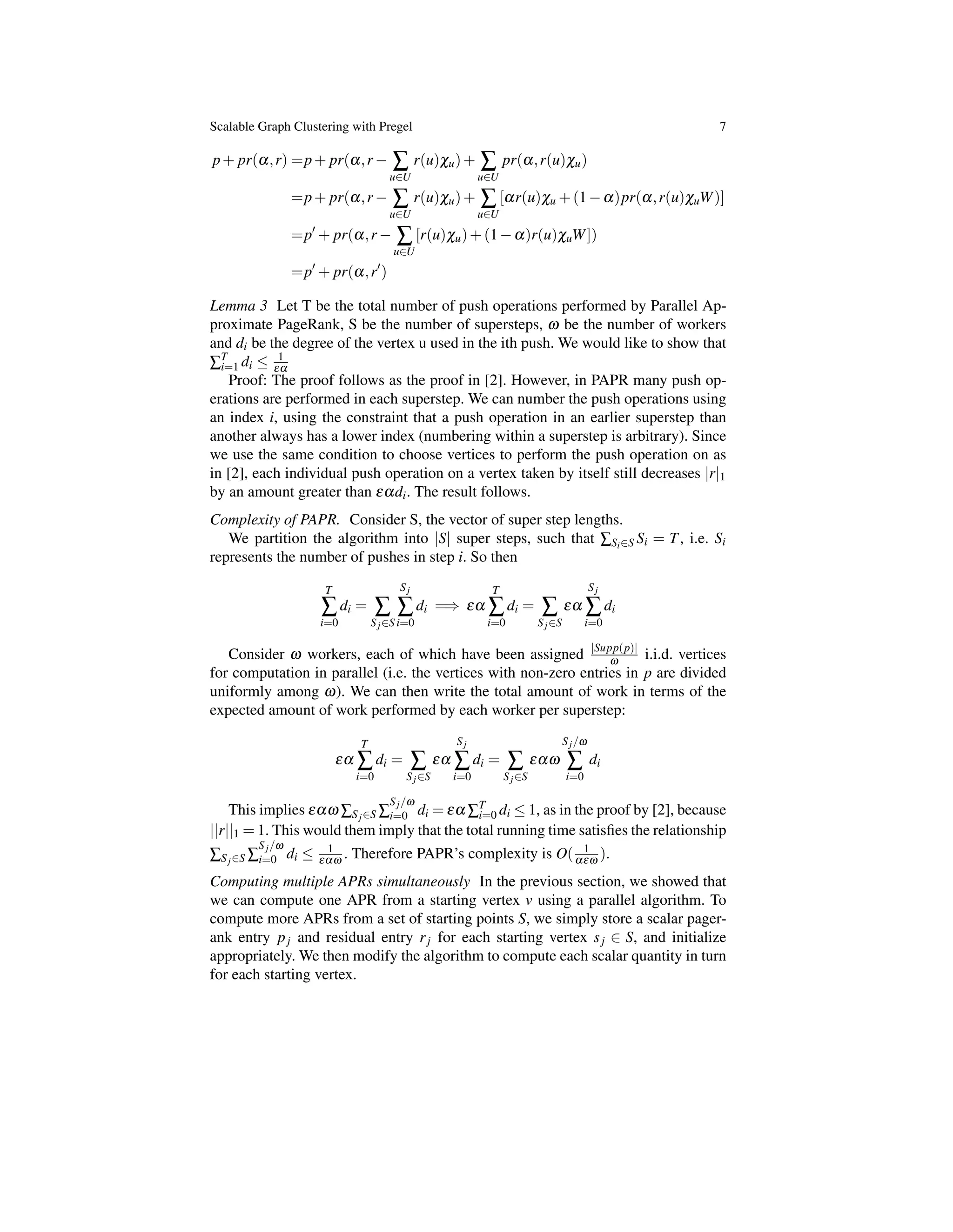 Scalable Graph Clustering with Pregel 7
p+ pr(a,r) =p+ pr(a,r Â
u2U
r(u)cu)+ Â
u2U
pr(a,r(u)cu)
=p+ pr(a,r Â
u2U
r(u)cu)+ Â
u2U
[ar(u)cu +(1 a)pr(a,r(u)cuW)]
=p0
+ pr(a,r Â
u2U
[r(u)cu)+(1 a)r(u)cuW])
=p0
+ pr(a,r0
)
Lemma 3 Let T be the total number of push operations performed by Parallel Ap-
proximate PageRank, S be the number of supersteps, w be the number of workers
and di be the degree of the vertex u used in the ith push. We would like to show that
ÂT
i=1 di  1
ea
Proof: The proof follows as the proof in [2]. However, in PAPR many push op-
erations are performed in each superstep. We can number the push operations using
an index i, using the constraint that a push operation in an earlier superstep than
another always has a lower index (numbering within a superstep is arbitrary). Since
we use the same condition to choose vertices to perform the push operation on as
in [2], each individual push operation on a vertex taken by itself still decreases |r|1
by an amount greater than eadi. The result follows.
Complexity of PAPR. Consider S, the vector of super step lengths.
We partition the algorithm into |S| super steps, such that ÂSi2S Si = T, i.e. Si
represents the number of pushes in step i. So then
T
Â
i=0
di = Â
Sj2S
Sj
Â
i=0
di =) ea
T
Â
i=0
di = Â
Sj2S
ea
Sj
Â
i=0
di
Consider w workers, each of which have been assigned |Supp(p)|
w i.i.d. vertices
for computation in parallel (i.e. the vertices with non-zero entries in p are divided
uniformly among w). We can then write the total amount of work in terms of the
expected amount of work performed by each worker per superstep:
ea
T
Â
i=0
di = Â
Sj2S
ea
Sj
Â
i=0
di = Â
Sj2S
eaw
Sj/w
Â
i=0
di
This implies eaw ÂSj2S Â
Sj/w
i=0 di = ea ÂT
i=0 di  1, as in the proof by [2], because
||r||1 = 1. This would them imply that the total running time satisﬁes the relationship
ÂSj2S Â
Sj/w
i=0 di  1
eaw . Therefore PAPR’s complexity is O( 1
aew ).
Computing multiple APRs simultaneously In the previous section, we showed that
we can compute one APR from a starting vertex v using a parallel algorithm. To
compute more APRs from a set of starting points S, we simply store a scalar pager-
ank entry pj and residual entry rj for each starting vertex sj 2 S, and initialize
appropriately. We then modify the algorithm to compute each scalar quantity in turn
for each starting vertex.
 