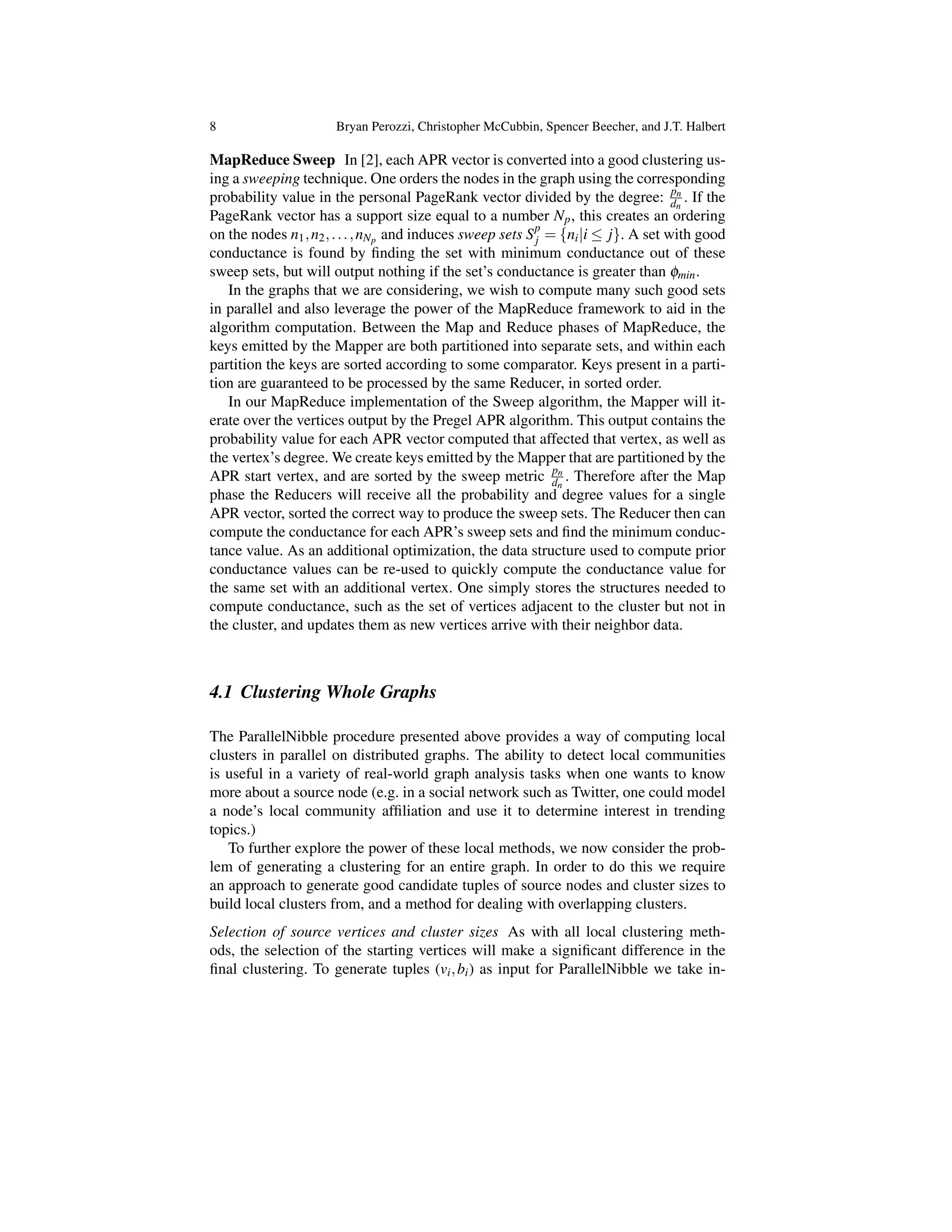 8 Bryan Perozzi, Christopher McCubbin, Spencer Beecher, and J.T. Halbert
MapReduce Sweep In [2], each APR vector is converted into a good clustering us-
ing a sweeping technique. One orders the nodes in the graph using the corresponding
probability value in the personal PageRank vector divided by the degree: pn
dn
. If the
PageRank vector has a support size equal to a number Np, this creates an ordering
on the nodes n1,n2,...,nNp and induces sweep sets Sp
j = {ni|i  j}. A set with good
conductance is found by ﬁnding the set with minimum conductance out of these
sweep sets, but will output nothing if the set’s conductance is greater than fmin.
In the graphs that we are considering, we wish to compute many such good sets
in parallel and also leverage the power of the MapReduce framework to aid in the
algorithm computation. Between the Map and Reduce phases of MapReduce, the
keys emitted by the Mapper are both partitioned into separate sets, and within each
partition the keys are sorted according to some comparator. Keys present in a parti-
tion are guaranteed to be processed by the same Reducer, in sorted order.
In our MapReduce implementation of the Sweep algorithm, the Mapper will it-
erate over the vertices output by the Pregel APR algorithm. This output contains the
probability value for each APR vector computed that affected that vertex, as well as
the vertex’s degree. We create keys emitted by the Mapper that are partitioned by the
APR start vertex, and are sorted by the sweep metric pn
dn
. Therefore after the Map
phase the Reducers will receive all the probability and degree values for a single
APR vector, sorted the correct way to produce the sweep sets. The Reducer then can
compute the conductance for each APR’s sweep sets and ﬁnd the minimum conduc-
tance value. As an additional optimization, the data structure used to compute prior
conductance values can be re-used to quickly compute the conductance value for
the same set with an additional vertex. One simply stores the structures needed to
compute conductance, such as the set of vertices adjacent to the cluster but not in
the cluster, and updates them as new vertices arrive with their neighbor data.
4.1 Clustering Whole Graphs
The ParallelNibble procedure presented above provides a way of computing local
clusters in parallel on distributed graphs. The ability to detect local communities
is useful in a variety of real-world graph analysis tasks when one wants to know
more about a source node (e.g. in a social network such as Twitter, one could model
a node’s local community afﬁliation and use it to determine interest in trending
topics.)
To further explore the power of these local methods, we now consider the prob-
lem of generating a clustering for an entire graph. In order to do this we require
an approach to generate good candidate tuples of source nodes and cluster sizes to
build local clusters from, and a method for dealing with overlapping clusters.
Selection of source vertices and cluster sizes As with all local clustering meth-
ods, the selection of the starting vertices will make a signiﬁcant difference in the
ﬁnal clustering. To generate tuples (vi,bi) as input for ParallelNibble we take in-
 