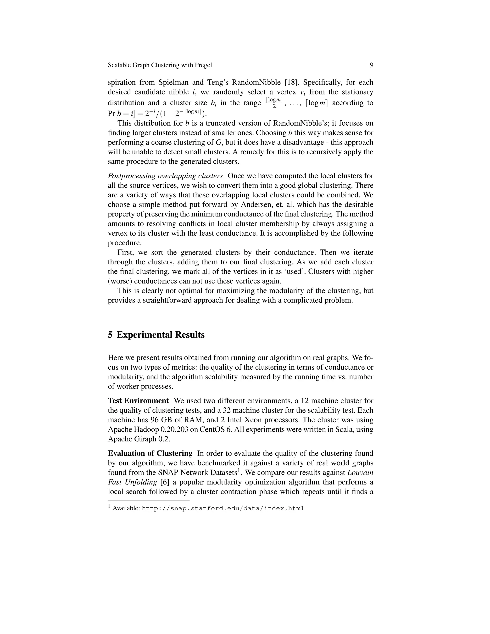 Scalable Graph Clustering with Pregel 9
spiration from Spielman and Teng’s RandomNibble [18]. Speciﬁcally, for each
desired candidate nibble i, we randomly select a vertex vi from the stationary
distribution and a cluster size bi in the range dlogme
2 , ..., dlogme according to
Pr[b = i] = 2 i/(1 2 dlogme).
This distribution for b is a truncated version of RandomNibble’s; it focuses on
ﬁnding larger clusters instead of smaller ones. Choosing b this way makes sense for
performing a coarse clustering of G, but it does have a disadvantage - this approach
will be unable to detect small clusters. A remedy for this is to recursively apply the
same procedure to the generated clusters.
Postprocessing overlapping clusters Once we have computed the local clusters for
all the source vertices, we wish to convert them into a good global clustering. There
are a variety of ways that these overlapping local clusters could be combined. We
choose a simple method put forward by Andersen, et. al. which has the desirable
property of preserving the minimum conductance of the ﬁnal clustering. The method
amounts to resolving conﬂicts in local cluster membership by always assigning a
vertex to its cluster with the least conductance. It is accomplished by the following
procedure.
First, we sort the generated clusters by their conductance. Then we iterate
through the clusters, adding them to our ﬁnal clustering. As we add each cluster
the ﬁnal clustering, we mark all of the vertices in it as ‘used’. Clusters with higher
(worse) conductances can not use these vertices again.
This is clearly not optimal for maximizing the modularity of the clustering, but
provides a straightforward approach for dealing with a complicated problem.
5 Experimental Results
Here we present results obtained from running our algorithm on real graphs. We fo-
cus on two types of metrics: the quality of the clustering in terms of conductance or
modularity, and the algorithm scalability measured by the running time vs. number
of worker processes.
Test Environment We used two different environments, a 12 machine cluster for
the quality of clustering tests, and a 32 machine cluster for the scalability test. Each
machine has 96 GB of RAM, and 2 Intel Xeon processors. The cluster was using
Apache Hadoop 0.20.203 on CentOS 6. All experiments were written in Scala, using
Apache Giraph 0.2.
Evaluation of Clustering In order to evaluate the quality of the clustering found
by our algorithm, we have benchmarked it against a variety of real world graphs
found from the SNAP Network Datasets1. We compare our results against Louvain
Fast Unfolding [6] a popular modularity optimization algorithm that performs a
local search followed by a cluster contraction phase which repeats until it ﬁnds a
1 Available: http://snap.stanford.edu/data/index.html
 