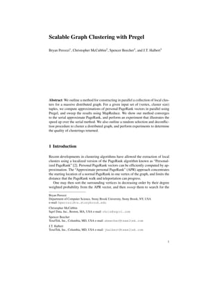 Scalable Graph Clustering with Pregel
Bryan Perozzi1, Christopher McCubbin2, Spencer Beecher3, and J.T. Halbert3
Abstract We outline a method for constructing in parallel a collection of local clus-
ters for a massive distributed graph. For a given input set of (vertex, cluster size)
tuples, we compute approximations of personal PageRank vectors in parallel using
Pregel, and sweep the results using MapReduce. We show our method converges
to the serial approximate PageRank, and perform an experiment that illustrates the
speed up over the serial method. We also outline a random selection and deconﬂic-
tion procedure to cluster a distributed graph, and perform experiments to determine
the quality of clusterings returned.
1 Introduction
Recent developments in clustering algorithms have allowed the extraction of local
clusters using a localized version of the PageRank algorithm known as “Personal-
ized PageRank” [2]. Personal PageRank vectors can be efﬁciently computed by ap-
proximation. The “Approximate personal PageRank” (APR) approach concentrates
the starting location of a normal PageRank in one vertex of the graph, and limits the
distance that the PageRank walk and teleportation can progress.
One may then sort the surrounding vertices in decreasing order by their degree
weighted probability from the APR vector, and then sweep them to search for the
Bryan Perozzi
Department of Computer Science, Stony Brook University, Stony Brook, NY, USA
e-mail: bperozzi@cs.stonybrook.edu
Christopher McCubbin
Sqrrl Data, Inc., Boston, MA, USA e-mail: chris@sqrrl.com
Spencer Beecher
TexelTek, Inc., Columbia, MD, USA e-mail: sbeecher@texeltek.com
J.T. Halbert
TexelTek, Inc., Columbia, MD, USA e-mail: jhalbert@texeltek.com
1
 