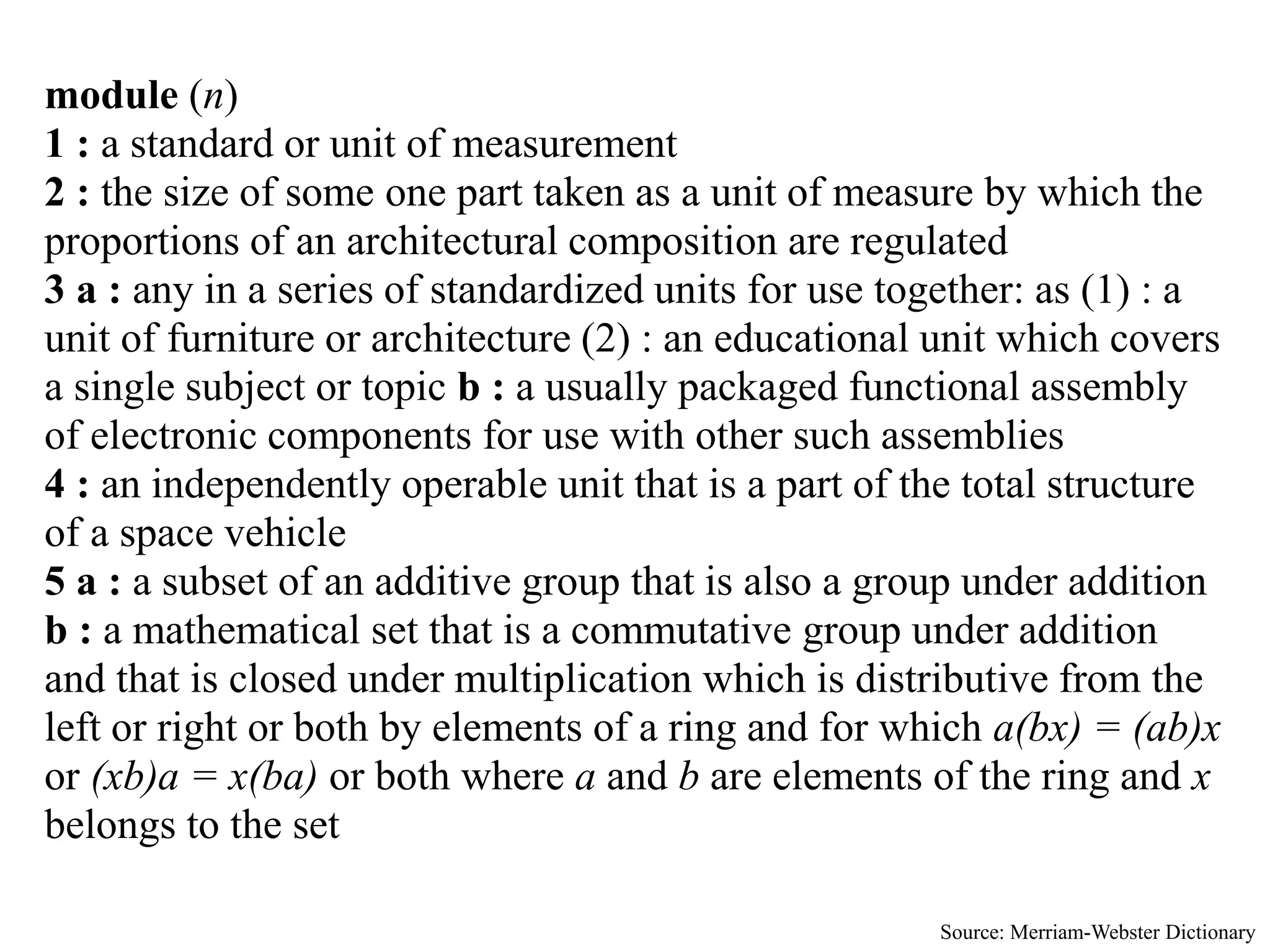 module (n)
1 : a standard or unit of measurement
2 : the size of some one part taken as a unit of measure by which the
proportions of an architectural composition are regulated
3 a : any in a series of standardized units for use together: as (1) : a
unit of furniture or architecture (2) : an educational unit which covers
a single subject or topic b : a usually packaged functional assembly
of electronic components for use with other such assemblies
4 : an independently operable unit that is a part of the total structure
of a space vehicle
5 a : a subset of an additive group that is also a group under addition
b : a mathematical set that is a commutative group under addition
and that is closed under multiplication which is distributive from the
left or right or both by elements of a ring and for which a(bx) = (ab)x
or (xb)a = x(ba) or both where a and b are elements of the ring and x
belongs to the set

                                                      Source: Merriam-Webster Dictionary
 