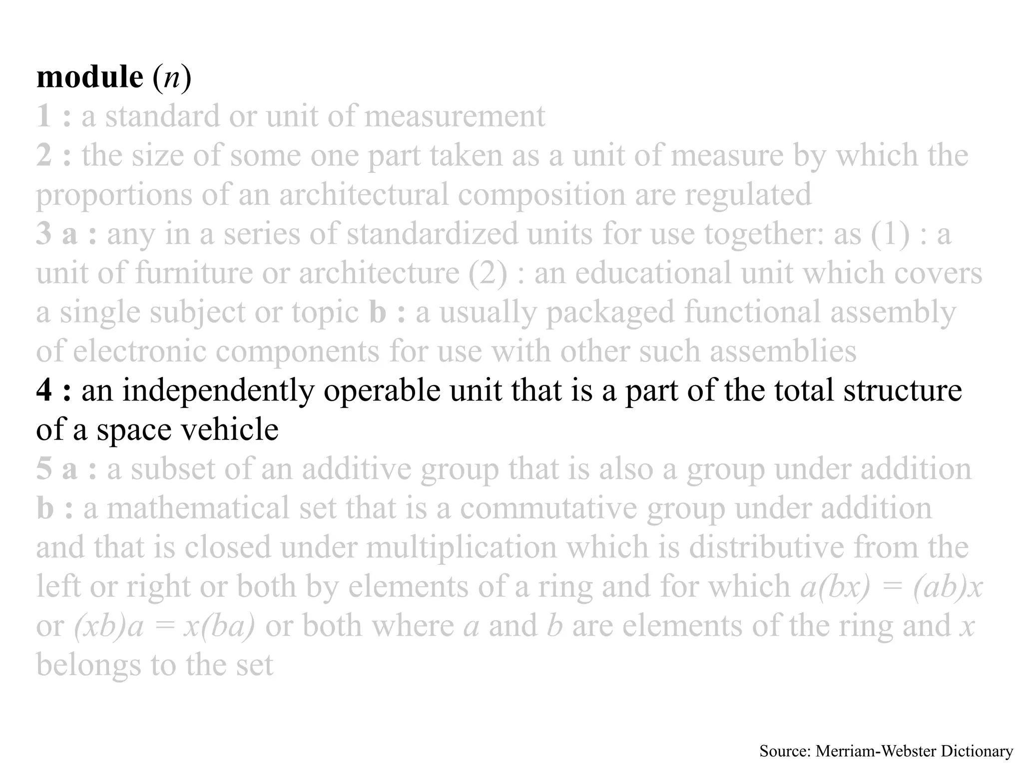 module (n)
1 : a standard or unit of measurement
2 : the size of some one part taken as a unit of measure by which the
proportions of an architectural composition are regulated
3 a : any in a series of standardized units for use together: as (1) : a
unit of furniture or architecture (2) : an educational unit which covers
a single subject or topic b : a usually packaged functional assembly
of electronic components for use with other such assemblies
4 : an independently operable unit that is a part of the total structure
of a space vehicle
5 a : a subset of an additive group that is also a group under addition
b : a mathematical set that is a commutative group under addition
and that is closed under multiplication which is distributive from the
left or right or both by elements of a ring and for which a(bx) = (ab)x
or (xb)a = x(ba) or both where a and b are elements of the ring and x
belongs to the set

                                                      Source: Merriam-Webster Dictionary
 